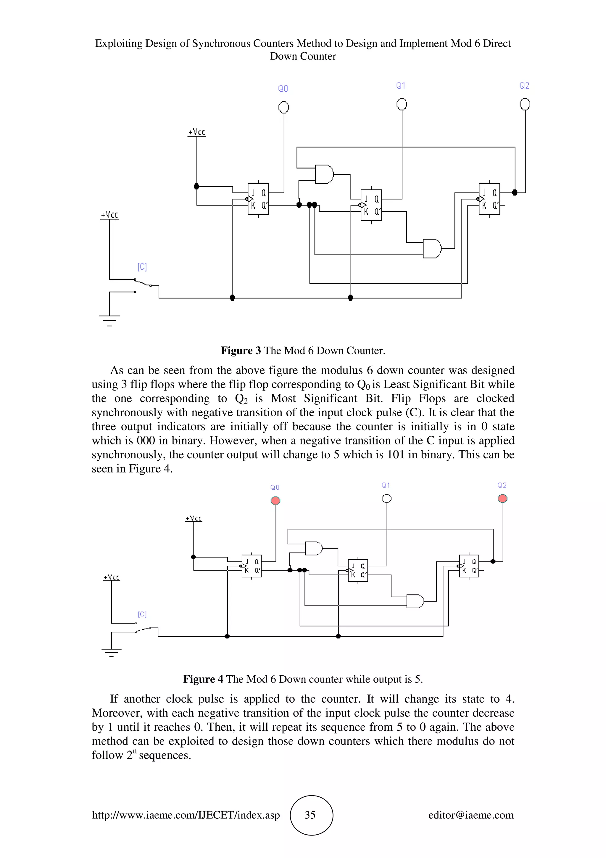 Exploiting Design of Synchronous Counters Method to Design and Implement Mod 6 Direct
Down Counter
http://www.iaeme.com/IJECET/index.asp 35 editor@iaeme.com
Figure 3 The Mod 6 Down Counter.
As can be seen from the above figure the modulus 6 down counter was designed
using 3 flip flops where the flip flop corresponding to Q0 is Least Significant Bit while
the one corresponding to Q2 is Most Significant Bit. Flip Flops are clocked
synchronously with negative transition of the input clock pulse (C). It is clear that the
three output indicators are initially off because the counter is initially is in 0 state
which is 000 in binary. However, when a negative transition of the C input is applied
synchronously, the counter output will change to 5 which is 101 in binary. This can be
seen in Figure 4.
Figure 4 The Mod 6 Down counter while output is 5.
If another clock pulse is applied to the counter. It will change its state to 4.
Moreover, with each negative transition of the input clock pulse the counter decrease
by 1 until it reaches 0. Then, it will repeat its sequence from 5 to 0 again. The above
method can be exploited to design those down counters which there modulus do not
follow 2n
sequences.
 