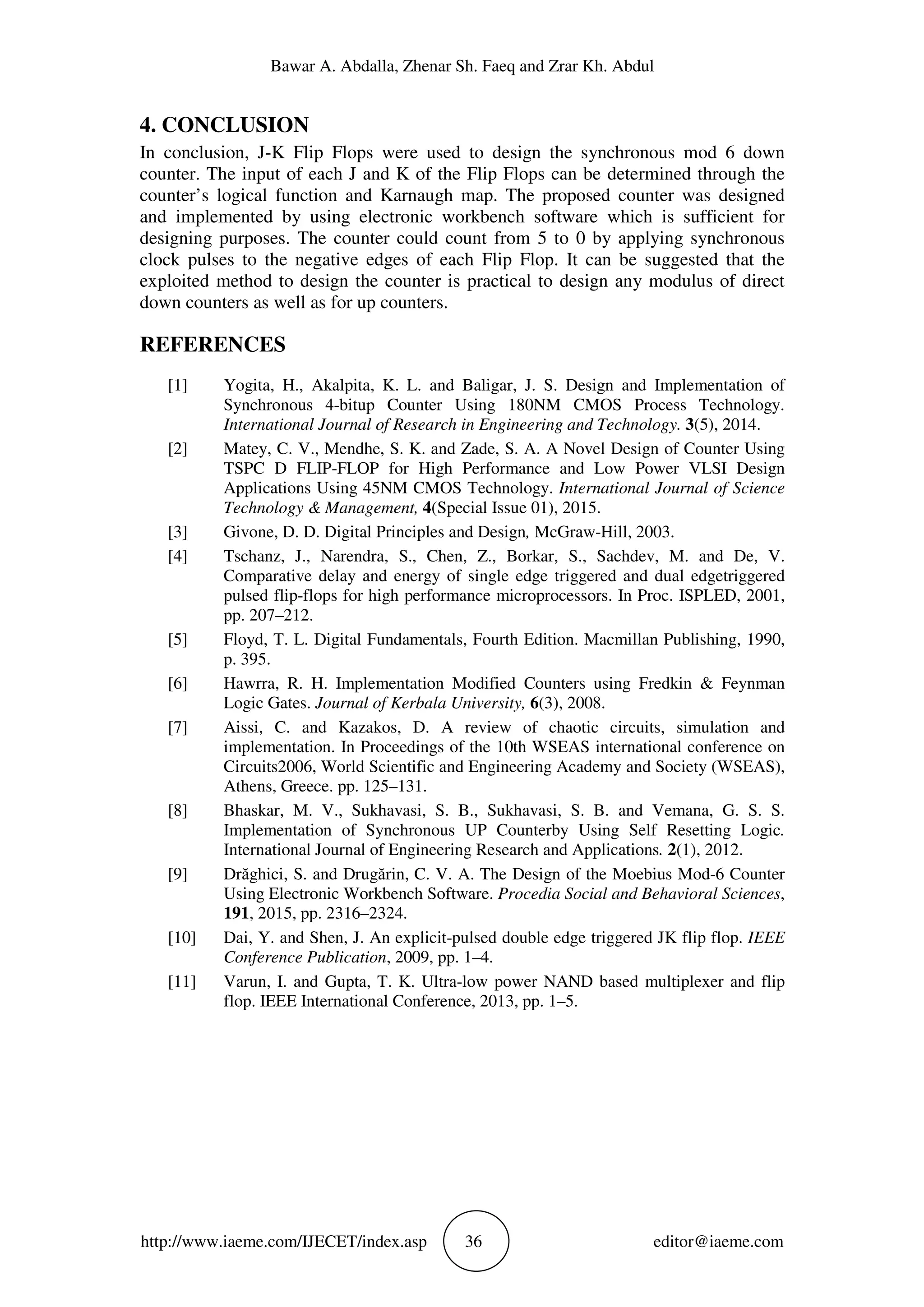 Bawar A. Abdalla, Zhenar Sh. Faeq and Zrar Kh. Abdul
http://www.iaeme.com/IJECET/index.asp 36 editor@iaeme.com
4. CONCLUSION
In conclusion, J-K Flip Flops were used to design the synchronous mod 6 down
counter. The input of each J and K of the Flip Flops can be determined through the
counter’s logical function and Karnaugh map. The proposed counter was designed
and implemented by using electronic workbench software which is sufficient for
designing purposes. The counter could count from 5 to 0 by applying synchronous
clock pulses to the negative edges of each Flip Flop. It can be suggested that the
exploited method to design the counter is practical to design any modulus of direct
down counters as well as for up counters.
REFERENCES
[1] Yogita, H., Akalpita, K. L. and Baligar, J. S. Design and Implementation of
Synchronous 4-bitup Counter Using 180NM CMOS Process Technology.
International Journal of Research in Engineering and Technology. 3(5), 2014.
[2] Matey, C. V., Mendhe, S. K. and Zade, S. A. A Novel Design of Counter Using
TSPC D FLIP-FLOP for High Performance and Low Power VLSI Design
Applications Using 45NM CMOS Technology. International Journal of Science
Technology & Management, 4(Special Issue 01), 2015.
[3] Givone, D. D. Digital Principles and Design, McGraw-Hill, 2003.
[4] Tschanz, J., Narendra, S., Chen, Z., Borkar, S., Sachdev, M. and De, V.
Comparative delay and energy of single edge triggered and dual edgetriggered
pulsed flip-flops for high performance microprocessors. In Proc. ISPLED, 2001,
pp. 207–212.
[5] Floyd, T. L. Digital Fundamentals, Fourth Edition. Macmillan Publishing, 1990,
p. 395.
[6] Hawrra, R. H. Implementation Modified Counters using Fredkin & Feynman
Logic Gates. Journal of Kerbala University, 6(3), 2008.
[7] Aissi, C. and Kazakos, D. A review of chaotic circuits, simulation and
implementation. In Proceedings of the 10th WSEAS international conference on
Circuits2006, World Scientific and Engineering Academy and Society (WSEAS),
Athens, Greece. pp. 125–131.
[8] Bhaskar, M. V., Sukhavasi, S. B., Sukhavasi, S. B. and Vemana, G. S. S.
Implementation of Synchronous UP Counterby Using Self Resetting Logic.
International Journal of Engineering Research and Applications. 2(1), 2012.
[9] Drăghici, S. and Drugărin, C. V. A. The Design of the Moebius Mod-6 Counter
Using Electronic Workbench Software. Procedia Social and Behavioral Sciences,
191, 2015, pp. 2316–2324.
[10] Dai, Y. and Shen, J. An explicit-pulsed double edge triggered JK flip flop. IEEE
Conference Publication, 2009, pp. 1–4.
[11] Varun, I. and Gupta, T. K. Ultra-low power NAND based multiplexer and flip
flop. IEEE International Conference, 2013, pp. 1–5.
 