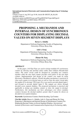 http://www.iaeme.com/IJECET/index.asp 1 editor@iaeme.com
International Journal of Electronics and Communication Engineering & Technology
(IJECET)
Volume 6, Issue 8, Aug 2015, pp. 01-06, Article ID: IJECET_06_08_001
Available online at
http://www.iaeme.com/IJECETissues.asp?JTypeIJECET&VType=6&IType=8
ISSN Print: 0976-6464 and ISSN Online: 0976-6472
© IAEME Publication
PROPOSING A MECHANISM AND
INTERNAL DESIGN OF SYNCHRONOUS
COUNTERS FOR DISPLAYING DECIMAL
VALUES ON SEVEN SEGMENT DISPLAYS
Bawar A. Abdalla
Department of Software Engineering, Faculty of Engineering,
University of Koya, Koya, Iraq
Azhi A. Faraj
Department of Petroleum Engineering, Faculty of Engineering,
University of Koya, Koya, Iraq
Zhenar Sh. Faeq
Department of Software Engineering, Faculty of Engineering,
University of Koya, Koya, Iraq
ABSTRACT
In this paper, J-K Flip Flops are used to design modulus 65 synchronous
counter by showing only decimal values rather than ordinary Hexadecimal
values. The entire circuit could be designed by cascading two counters
together while the ones digit counter provides clock pulses to the tens digit
counter. Implementation and design of the counter was made by using
Electronics Workbench software. Partial decoding mechanism is practical to
clear each counter in its desired state as well as clear the entire circuit after
the number 65 in decimal. TTL Logic (Vcc) was used to provide digital input 1
and Ground to provide digital input 0. The outputs are shown through
decoded seven segment displays. The proposed mechanism is practical and
applicable to design any modulus counter to show the output in decimal.
Furthermore, this mechanism can have advantages over direct modulus
counters because the decimal numbers greater than 9 cannot be shown on
decoded seven segment displays.
Keywords: Synchronous Counter, Partial decoding, Up Counter.
Cite this Article: Bawar A. Abdalla, Azhi A. Faraj and Zhenar Sh. Faeq.
Proposing A Mechanism and Internal Design of Synchronous Counters For
Displaying Decimal Values on Seven Segment Displays. International
Journal of Electronics and Communication Engineering & Technology, 6(8),
 