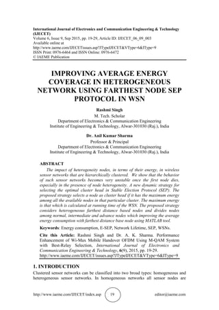 http://www.iaeme.com/IJECET/index.asp 19 editor@iaeme.com
International Journal of Electronics and Communication Engineering & Technology
(IJECET)
Volume 6, Issue 9, Sep 2015, pp. 19-29, Article ID: IJECET_06_09_003
Available online at
http://www.iaeme.com/IJECETissues.asp?JTypeIJECET&VType=6&IType=9
ISSN Print: 0976-6464 and ISSN Online: 0976-6472
© IAEME Publication
IMPROVING AVERAGE ENERGY
COVERAGE IN HETEROGENEOUS
NETWORK USING FARTHEST NODE SEP
PROTOCOL IN WSN
Rashmi Singh
M. Tech. Scholar
Department of Electronics & Communication Engineering
Institute of Engineering & Technology, Alwar-301030 (Raj.), India
Dr. Anil Kumar Sharma
Professor & Principal
Department of Electronics & Communication Engineering
Institute of Engineering & Technology, Alwar-301030 (Raj.), India
ABSTRACT
The impact of heterogeneity nodes, in terms of their energy, in wireless
sensor networks that are hierarchically clustered. We show that the behavior
of such sensor networks becomes very unstable once the first node dies,
especially in the presence of node heterogeneity. A new dynamic strategy for
selecting the optimal cluster head in Stable Election Protocol (SEP). The
proposed strategy selects a node as cluster head if it has the maximum energy
among all the available nodes in that particular cluster. The maximum energy
is that which is calculated at running time of the WSN. The proposed strategy
considers heterogeneous farthest distance based nodes and divides nodes
among normal, intermediate and advance nodes which improving the average
energy consumption with farthest distance base node using MATLAB tool.
Keywords: Energy consumption, E-SEP, Network Lifetime, SEP, WSNs.
Cite this Article: Rashmi Singh and Dr. A. K. Sharma. Performance
Enhancement of Wi-Max Mobile Handover OFDM Using M-QAM System
with Best-Relay Selection, International Journal of Electronics and
Communication Engineering & Technology, 6(9), 2015, pp. 19-29.
http://www.iaeme.com/IJECET/issues.asp?JTypeIJECET&VType=6&IType=9
1. INTRODUCTION
Clustered sensor networks can be classified into two broad types: homogeneous and
heterogeneous sensor networks. In homogeneous networks all sensor nodes are
 