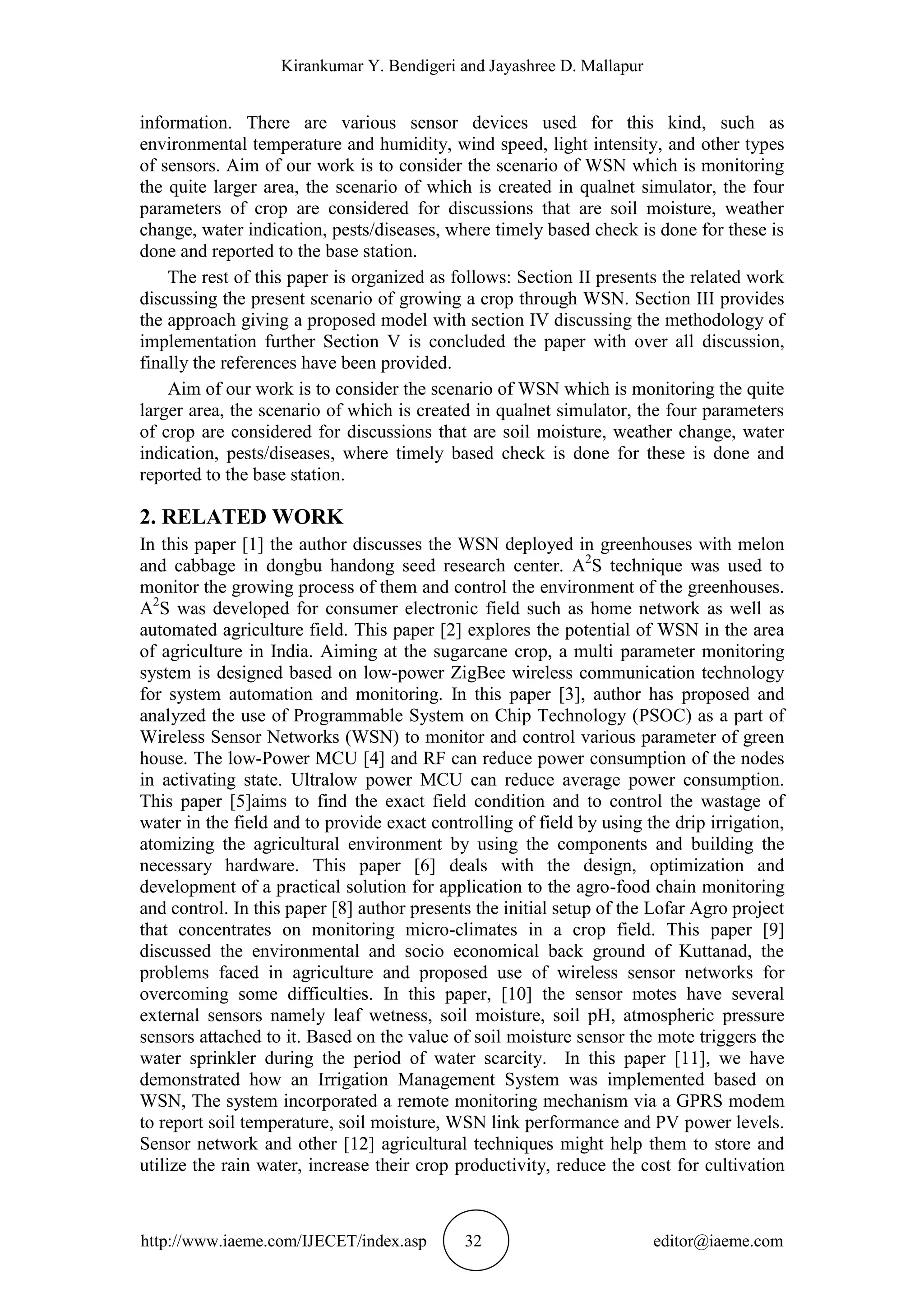 Kirankumar Y. Bendigeri and Jayashree D. Mallapur
http://www.iaeme.com/IJECET/index.asp 32 editor@iaeme.com
information. There are various sensor devices used for this kind, such as
environmental temperature and humidity, wind speed, light intensity, and other types
of sensors. Aim of our work is to consider the scenario of WSN which is monitoring
the quite larger area, the scenario of which is created in qualnet simulator, the four
parameters of crop are considered for discussions that are soil moisture, weather
change, water indication, pests/diseases, where timely based check is done for these is
done and reported to the base station.
The rest of this paper is organized as follows: Section II presents the related work
discussing the present scenario of growing a crop through WSN. Section III provides
the approach giving a proposed model with section IV discussing the methodology of
implementation further Section V is concluded the paper with over all discussion,
finally the references have been provided.
Aim of our work is to consider the scenario of WSN which is monitoring the quite
larger area, the scenario of which is created in qualnet simulator, the four parameters
of crop are considered for discussions that are soil moisture, weather change, water
indication, pests/diseases, where timely based check is done for these is done and
reported to the base station.
2. RELATED WORK
In this paper [1] the author discusses the WSN deployed in greenhouses with melon
and cabbage in dongbu handong seed research center. A2
S technique was used to
monitor the growing process of them and control the environment of the greenhouses.
A2
S was developed for consumer electronic field such as home network as well as
automated agriculture field. This paper [2] explores the potential of WSN in the area
of agriculture in India. Aiming at the sugarcane crop, a multi parameter monitoring
system is designed based on low-power ZigBee wireless communication technology
for system automation and monitoring. In this paper [3], author has proposed and
analyzed the use of Programmable System on Chip Technology (PSOC) as a part of
Wireless Sensor Networks (WSN) to monitor and control various parameter of green
house. The low-Power MCU [4] and RF can reduce power consumption of the nodes
in activating state. Ultralow power MCU can reduce average power consumption.
This paper [5]aims to find the exact field condition and to control the wastage of
water in the field and to provide exact controlling of field by using the drip irrigation,
atomizing the agricultural environment by using the components and building the
necessary hardware. This paper [6] deals with the design, optimization and
development of a practical solution for application to the agro-food chain monitoring
and control. In this paper [8] author presents the initial setup of the Lofar Agro project
that concentrates on monitoring micro-climates in a crop field. This paper [9]
discussed the environmental and socio economical back ground of Kuttanad, the
problems faced in agriculture and proposed use of wireless sensor networks for
overcoming some difficulties. In this paper, [10] the sensor motes have several
external sensors namely leaf wetness, soil moisture, soil pH, atmospheric pressure
sensors attached to it. Based on the value of soil moisture sensor the mote triggers the
water sprinkler during the period of water scarcity. In this paper [11], we have
demonstrated how an Irrigation Management System was implemented based on
WSN, The system incorporated a remote monitoring mechanism via a GPRS modem
to report soil temperature, soil moisture, WSN link performance and PV power levels.
Sensor network and other [12] agricultural techniques might help them to store and
utilize the rain water, increase their crop productivity, reduce the cost for cultivation
 