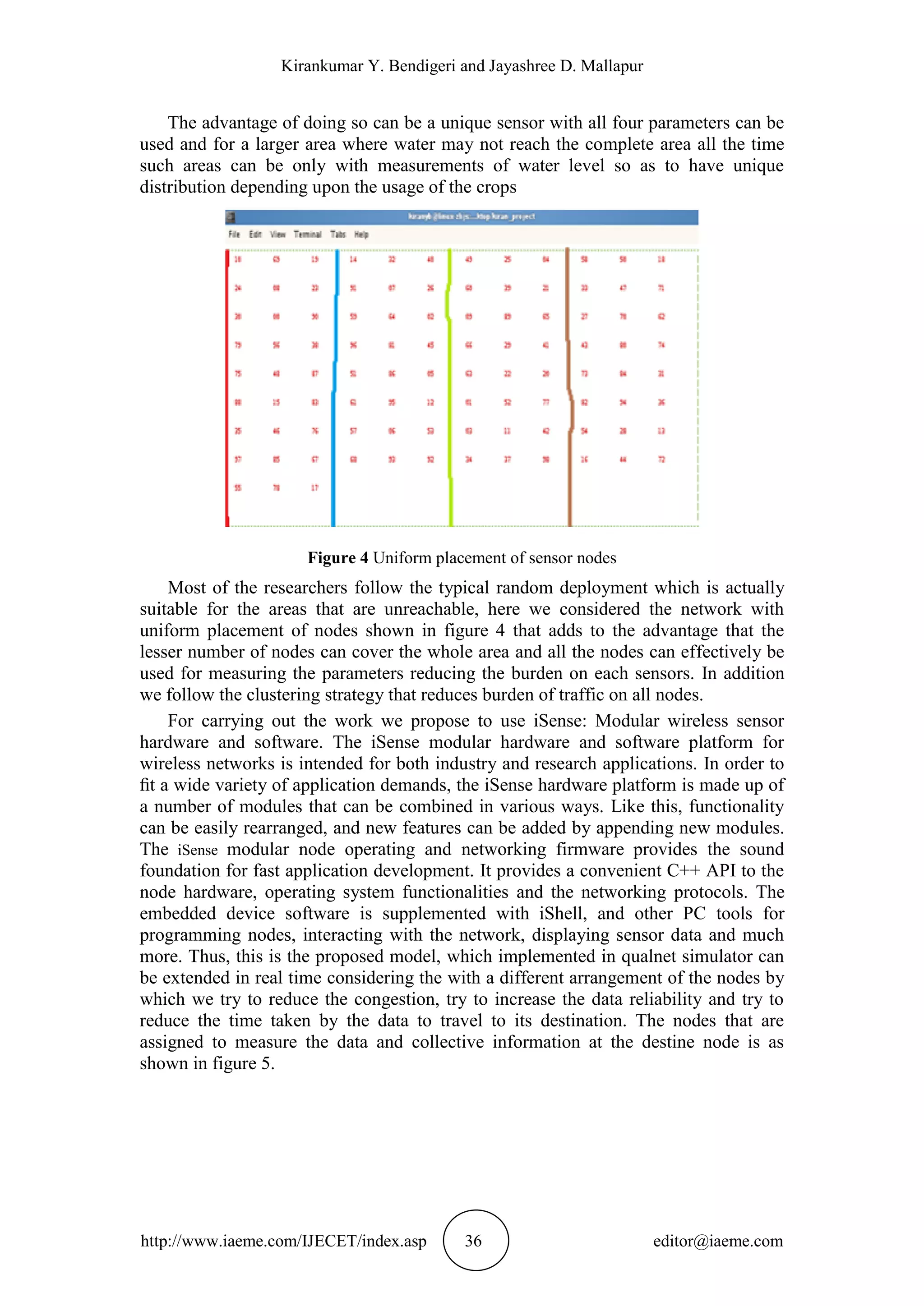 Kirankumar Y. Bendigeri and Jayashree D. Mallapur
http://www.iaeme.com/IJECET/index.asp 36 editor@iaeme.com
The advantage of doing so can be a unique sensor with all four parameters can be
used and for a larger area where water may not reach the complete area all the time
such areas can be only with measurements of water level so as to have unique
distribution depending upon the usage of the crops
Figure 4 Uniform placement of sensor nodes
Most of the researchers follow the typical random deployment which is actually
suitable for the areas that are unreachable, here we considered the network with
uniform placement of nodes shown in figure 4 that adds to the advantage that the
lesser number of nodes can cover the whole area and all the nodes can effectively be
used for measuring the parameters reducing the burden on each sensors. In addition
we follow the clustering strategy that reduces burden of traffic on all nodes.
For carrying out the work we propose to use iSense: Modular wireless sensor
hardware and software. The iSense modular hardware and software platform for
wireless networks is intended for both industry and research applications. In order to
ﬁt a wide variety of application demands, the iSense hardware platform is made up of
a number of modules that can be combined in various ways. Like this, functionality
can be easily rearranged, and new features can be added by appending new modules.
The iSense modular node operating and networking firmware provides the sound
foundation for fast application development. It provides a convenient C++ API to the
node hardware, operating system functionalities and the networking protocols. The
embedded device software is supplemented with iShell, and other PC tools for
programming nodes, interacting with the network, displaying sensor data and much
more. Thus, this is the proposed model, which implemented in qualnet simulator can
be extended in real time considering the with a different arrangement of the nodes by
which we try to reduce the congestion, try to increase the data reliability and try to
reduce the time taken by the data to travel to its destination. The nodes that are
assigned to measure the data and collective information at the destine node is as
shown in figure 5.
 