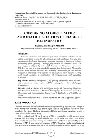 http://www.iaeme.com/IJECET/index.asp 57 editor@iaeme.com
International Journal of Electronics and Communication Engineering & Technology
(IJECET)
Volume 6, Issue 9, Sep 2015, pp. 57-64, Article ID: IJECET_06_09_007
Available online at
http://www.iaeme.com/IJECETissues.asp?JTypeIJECET&VType=6&IType=9
ISSN Print: 0976-6464 and ISSN Online: 0976-6472
© IAEME Publication
COMBINING ALGORITHM FOR
AUTOMATIC DETECTION OF DIABETIC
RETINOPATHY
Hajare K.R and Rajput Abhijit M
Department of Electronics engineering, PVPIT, BUDHGAON, INDIA
ABSTRACT
We have evaluated our approach for micro aneurysm detection in an
online competition, where this algorithm is currently ranked as first, and also
on two other databases. Since micro aneurysm detection is decisive in diabetic
retinopathy (DR) grading. Grading performance of computer aided DR
screening system highly depends on MA detection. In this paper we propose a
MA detector that provides remarkable results from both aspect. The earlier
systems used manual methods for detecting microanuersym that caused
increase in obtaining wrong results. so an ensemble based system is being
used which contains a combination of pre-processing and candidate
extractors,
Key words: Diabetic retinopathy (DR) grading, ensembles based systems,
micro aneurysm (MA) detection.ROC (retinopathy online challenge),
hemorrhages.
Cite this Article: Hajare K.R and Rajput Abhijit M. Combining Algorithm
For Automatic Detection of Diabetic Retinopathy, International Journal of
Electronics and Communication Engineering & Technology, 6(9), 2015, pp.
57-64.
http://www.iaeme.com/IJECET/issues.asp?JTypeIJECET&VType=6&IType=9
1. INTRODUCTION
Diabetes is disease that affect blood vessels thought the body especially on kidneys &
eyes. Along with diabetes, high blood sugar level in long periods can affect small
vessels in the retina. Diabetic retinopathy (DR) is complicated eye dieses which is
cause blindness for human being.
MA is early sign of DR. so detection of MA is essential in an efficient screening
process. MA is nothing but small circular spot on the surface of retina. MA is near
thin vessel but they cannot actually lies on the vessels. DR can be prevented by earlier
detection of MA & slows down progression of MA. Therefore regular eye checkup &
timely treatment is needed. But due to the higher medical cost makes regular check up
 