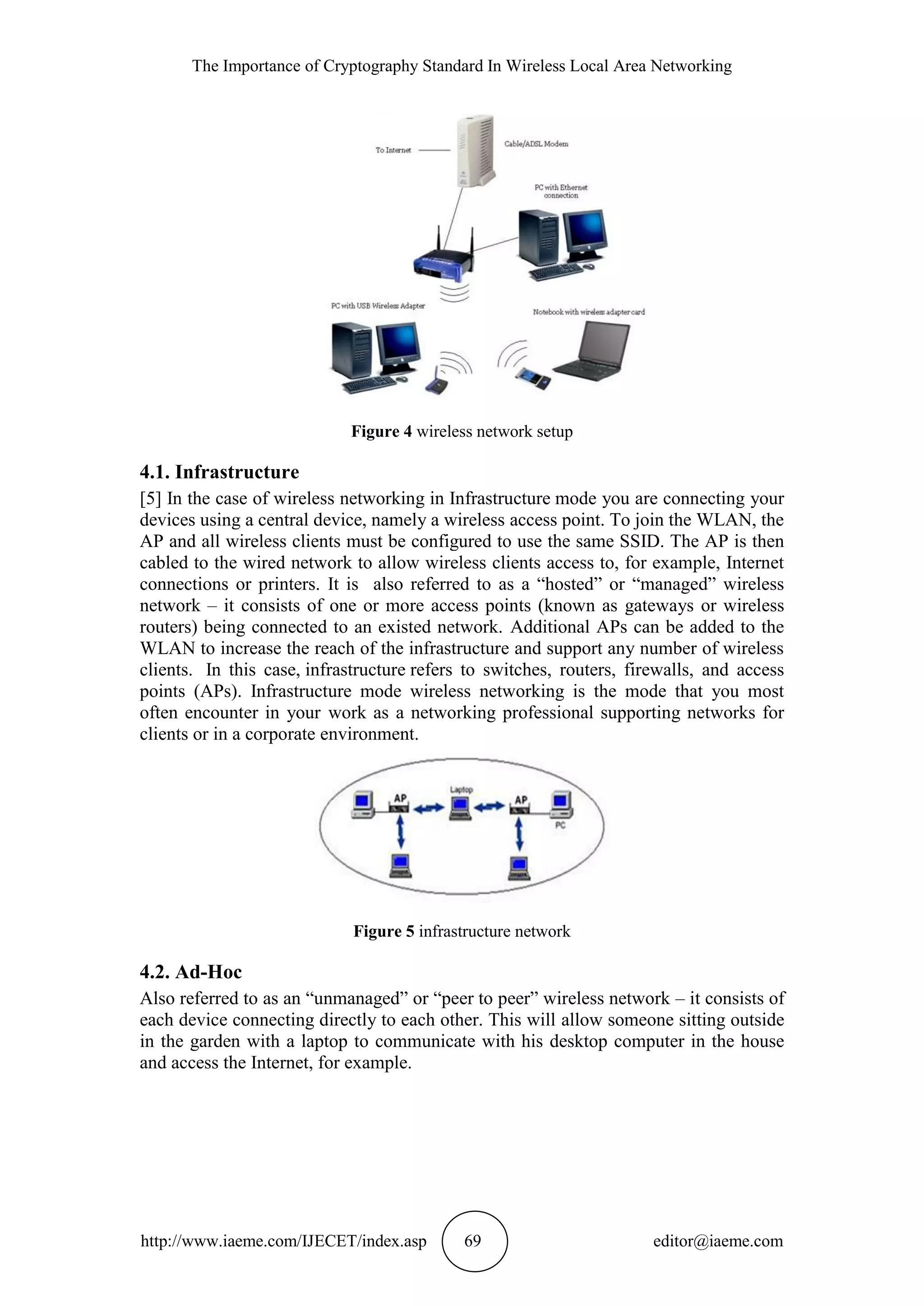 The Importance of Cryptography Standard In Wireless Local Area Networking
http://www.iaeme.com/IJECET/index.asp 69 editor@iaeme.com
Figure 4 wireless network setup
4.1. Infrastructure
[5] In the case of wireless networking in Infrastructure mode you are connecting your
devices using a central device, namely a wireless access point. To join the WLAN, the
AP and all wireless clients must be configured to use the same SSID. The AP is then
cabled to the wired network to allow wireless clients access to, for example, Internet
connections or printers. It is also referred to as a “hosted” or “managed” wireless
network – it consists of one or more access points (known as gateways or wireless
routers) being connected to an existed network. Additional APs can be added to the
WLAN to increase the reach of the infrastructure and support any number of wireless
clients. In this case, infrastructure refers to switches, routers, firewalls, and access
points (APs). Infrastructure mode wireless networking is the mode that you most
often encounter in your work as a networking professional supporting networks for
clients or in a corporate environment.
Figure 5 infrastructure network
4.2. Ad-Hoc
Also referred to as an “unmanaged” or “peer to peer” wireless network – it consists of
each device connecting directly to each other. This will allow someone sitting outside
in the garden with a laptop to communicate with his desktop computer in the house
and access the Internet, for example.
 