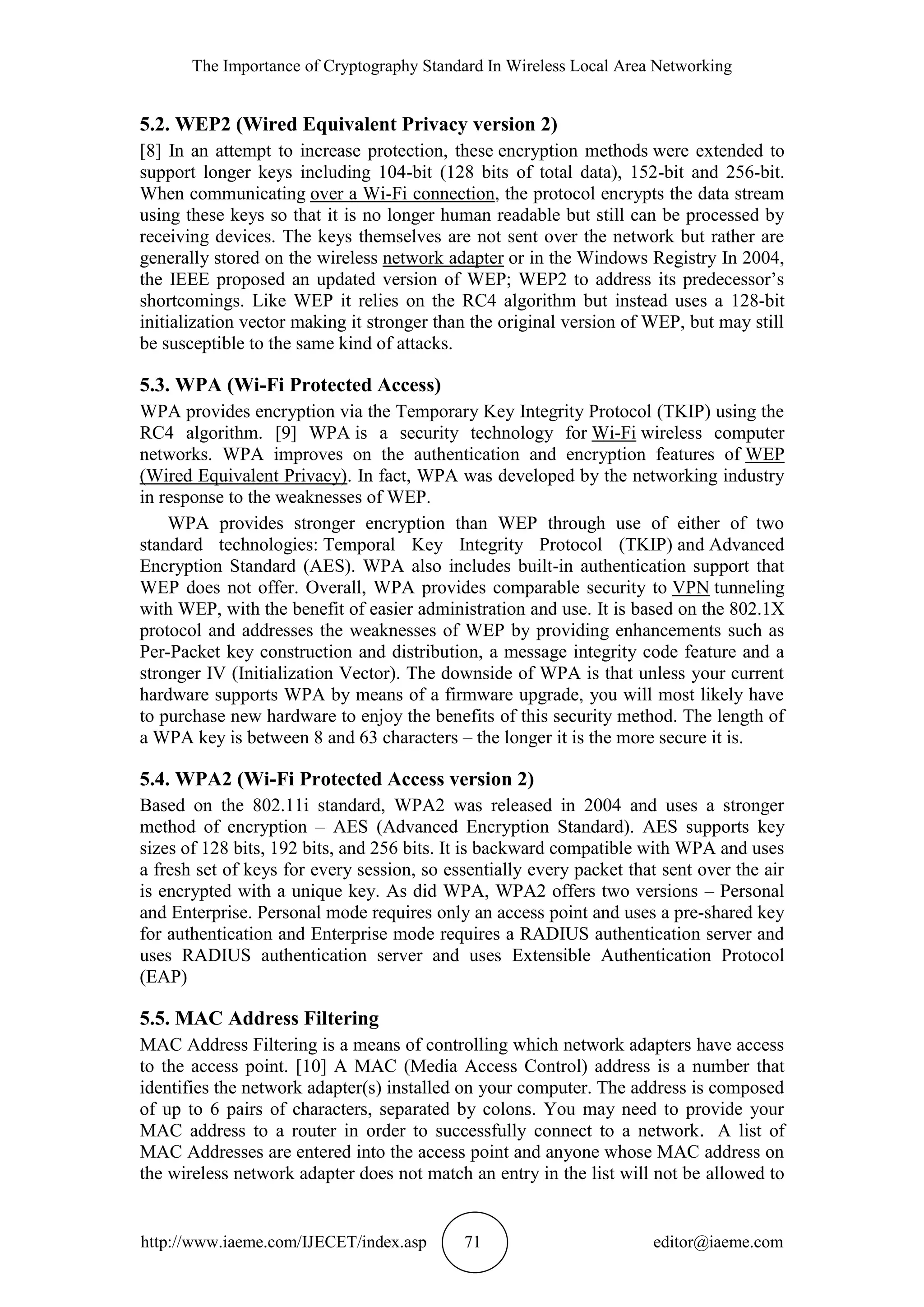 The Importance of Cryptography Standard In Wireless Local Area Networking
http://www.iaeme.com/IJECET/index.asp 71 editor@iaeme.com
5.2. WEP2 (Wired Equivalent Privacy version 2)
[8] In an attempt to increase protection, these encryption methods were extended to
support longer keys including 104-bit (128 bits of total data), 152-bit and 256-bit.
When communicating over a Wi-Fi connection, the protocol encrypts the data stream
using these keys so that it is no longer human readable but still can be processed by
receiving devices. The keys themselves are not sent over the network but rather are
generally stored on the wireless network adapter or in the Windows Registry In 2004,
the IEEE proposed an updated version of WEP; WEP2 to address its predecessor’s
shortcomings. Like WEP it relies on the RC4 algorithm but instead uses a 128-bit
initialization vector making it stronger than the original version of WEP, but may still
be susceptible to the same kind of attacks.
5.3. WPA (Wi-Fi Protected Access)
WPA provides encryption via the Temporary Key Integrity Protocol (TKIP) using the
RC4 algorithm. [9] WPA is a security technology for Wi-Fi wireless computer
networks. WPA improves on the authentication and encryption features of WEP
(Wired Equivalent Privacy). In fact, WPA was developed by the networking industry
in response to the weaknesses of WEP.
WPA provides stronger encryption than WEP through use of either of two
standard technologies: Temporal Key Integrity Protocol (TKIP) and Advanced
Encryption Standard (AES). WPA also includes built-in authentication support that
WEP does not offer. Overall, WPA provides comparable security to VPN tunneling
with WEP, with the benefit of easier administration and use. It is based on the 802.1X
protocol and addresses the weaknesses of WEP by providing enhancements such as
Per-Packet key construction and distribution, a message integrity code feature and a
stronger IV (Initialization Vector). The downside of WPA is that unless your current
hardware supports WPA by means of a firmware upgrade, you will most likely have
to purchase new hardware to enjoy the benefits of this security method. The length of
a WPA key is between 8 and 63 characters – the longer it is the more secure it is.
5.4. WPA2 (Wi-Fi Protected Access version 2)
Based on the 802.11i standard, WPA2 was released in 2004 and uses a stronger
method of encryption – AES (Advanced Encryption Standard). AES supports key
sizes of 128 bits, 192 bits, and 256 bits. It is backward compatible with WPA and uses
a fresh set of keys for every session, so essentially every packet that sent over the air
is encrypted with a unique key. As did WPA, WPA2 offers two versions – Personal
and Enterprise. Personal mode requires only an access point and uses a pre-shared key
for authentication and Enterprise mode requires a RADIUS authentication server and
uses RADIUS authentication server and uses Extensible Authentication Protocol
(EAP)
5.5. MAC Address Filtering
MAC Address Filtering is a means of controlling which network adapters have access
to the access point. [10] A MAC (Media Access Control) address is a number that
identifies the network adapter(s) installed on your computer. The address is composed
of up to 6 pairs of characters, separated by colons. You may need to provide your
MAC address to a router in order to successfully connect to a network. A list of
MAC Addresses are entered into the access point and anyone whose MAC address on
the wireless network adapter does not match an entry in the list will not be allowed to
 