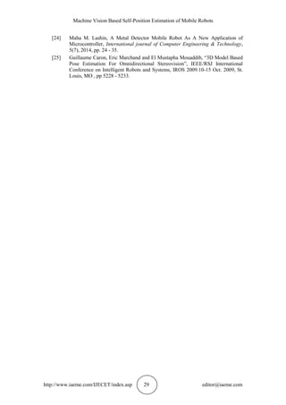 Machine Vision Based Self-Position Estimation of Mobile Robots
http://www.iaeme.com/IJECET/index.asp 29 editor@iaeme.com
[24] Maha M. Lashin, A Metal Detector Mobile Robot As A New Application of
Microcontroller, International journal of Computer Engineering & Technology,
5(7), 2014, pp. 24 - 35.
[25] Guillaume Caron, Eric Marchand and El Mustapha Mouaddib, “3D Model Based
Pose Estimation For Omnidirectional Stereovision”, IEEE/RSJ International
Conference on Intelligent Robots and Systems, IROS 2009.10-15 Oct. 2009, St.
Louis, MO , pp 5228 - 5233.
 