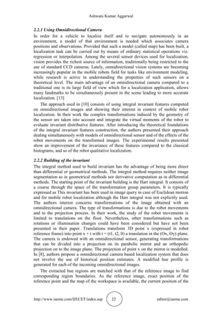 Ashwani Kumar Aggarwal
http://www.iaeme.com/IJECET/index.asp 22 editor@iaeme.com
2.2.1 Using Omnidirectional Camera
In order for a vehicle to localize itself and to navigate autonomously in an
environment, a model of that environment is needed which associates camera
positions and observations. Provided that such a model (called map) has been built, a
localization task can be carried out by means of ordinary statistical operations viz.
regression or interpolation. Among the several sensor devices used for localization,
vision provides the richest source of information, traditionally being restricted to the
use of standard CCD cameras. Lately, omnidirectional vision systems are becoming
increasingly popular in the mobile robots field for tasks like environment modeling,
while research is active in understanding the properties of such sensors on a
theoretical level. The main advantage of an omnidirectional camera compared to a
traditional one is its large field of view which for a localization application, allows
many landmarks to be simultaneously present in the scene leading to more accurate
localization. [13]
The approach used in [10] consists of using integral invariant features computed
on omnidirectional images and showing their interest in context of mobile robot
localization. In their work the complex transformations induced by the geometry of
the sensor are taken into account and integrate the virtual moments of the robot to
evaluate invariant distributive features. After introducing the theoretical foundations
of the integral invariant features construction, the authors presented their approach
dealing simultaneously with models of omnidirectional sensor and of the effects of the
robot movements on the transformed images. The experimental results presented
show an improvement of the invariance of these features compared to the classical
histograms, and so of the robot qualitative localization.
2.2.2 Building of the invariant
The integral method used to build invariant has the advantage of being more direct
than differential or geometrical methods. The integral method requires neither image
segmentation as in geometrical methods nor derivative computation as in differential
methods. The starting point of the invariant building is the Harr integral. It consists of
a course through the space of the transformation group parameters. It is typically
expressed as This invariant has been used in image query in case of Euclidean motion
and for mobile robot localization although the Harr integral was not explicitly used.
The authors interest concerns transformations of the image obtained with an
omnidirectional camera. The type of transformations is due to the robot movements
and to the projection process. In their work, the study of the robot movements is
limited to translations on the floor. Nevertheless, other transformations such as
rotations or illumination changes could have been considered but have not been
presented in their paper. Translations transform 3D point x (expressed in robot
reference frame) into point x + t with t = (t1, t2, 0) a translation in the (Ox, Oy) plane.
The camera is endowed with an omnidirectional sensor, generating transformations
that can be divided into a projection on its parabolic mirror and an orthopedic
projection on to the image plane. The projection of point x on the mirror is modelled.
In [8], authors propose a omnidirectional camera based localization system that does
not involve the use of historical position estimates. A modified hue profile is
generated for each of the incoming omnidirectional images.
The extracted hue regions are matched with that of the reference image to find
corresponding region boundaries. As the reference image, exact position of the
reference point and the map of the workspace is available, the current position of the
 