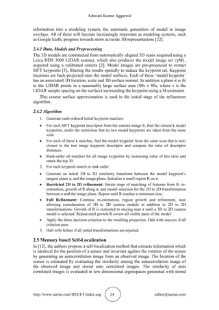 Ashwani Kumar Aggarwal
http://www.iaeme.com/IJECET/index.asp 24 editor@iaeme.com
information into a modeling system, the automatic generation of model to image
overlays. All of these will become increasingly important as modeling systems, such
as Google Earth, progress towards more accurate 3D representations [22].
2.4.1 Data, Models and Preprocessing
The 3D models are constructed from automatically aligned 3D scans acquired using a
Leica HDS 3000 LIDAR scanner, which also produces the model image set {γM},
acquired using a calibrated camera [2]. Model images are pre-processed to extract
SIFT keypoints [5], filtering the results spatially to reduce the keypoint set. Keypoint
locations are back-projected onto the model surfaces. Each of these ‘model keypoint’
has an associated 3D location, scale and 3D surface normal. In addition a plane π is fit
to the LIDAR points in a reasonably large surface area (80s x 80s, where s is the
LIDAR sample spacing on the surface) surrounding the keypoint using a M-estimator.
This course surface approximation is used in the initial stage of the refinement
algorithm.
2.4.2 Algorithm
1. Generate rank-ordered initial keypoint matches:
 For each SIFT keypoint descriptor from the camera image It, find the closest k model
keypoints, under the restriction that no two model keypoints are taken from the same
scan.
 For each of these k matches, find the model keypoint from the same scan that is next
closest to the test image keypoint descriptor and compute the ratio of descriptor
distances.
 Rank-order all matches for all image keypoints by increasing value of this ratio and
retain the top 30.
2. For each keypoint match in rank order:
 Generate an initial 2D to 2D similarity transform between the model keypoint’s
tangent plane π, and the image plane. Initialize a small region R on π.
 Restricted 2D to 2D refinement: Iterate steps of matching of features from R, re-
estimation, growth of R along π, and model selection for the 2D to 2D transformation
between π and the image plane. Repeat until R reaches a minimum size.
 Full Refinement: Continue re-estimation, region growth and refinement, now
allowing consideration of 3D to 2D camera models in addition to 2D to 2D
transformations. Growth of R is restricted to staying near π until a 3D to 2D camera
model is selected. Repeat until growth R covers all visible parts of the model.
 Apply the three decision criterion to the resulting projection. Halt with success if all
criterion pass.
3. Halt with failure if all initial transformations are rejected.
2.5 Memory based Self-Localization
In [12], the authors propose a self-localization method that extracts information which
is identical for the position of a sensor and invariant against the rotation of the sensor
by generating an autocorrelation image from an observed image. The location of the
sensor is estimated by evaluating the similarity among the autocorrelation image of
the observed image and stored auto correlated images. The similarity of auto
correlated images is evaluated in low dimensional eigenspaces generated with stored
 