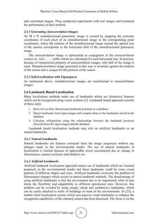 Machine Vision Based Self-Position Estimation of Mobile Robots
http://www.iaeme.com/IJECET/index.asp 25 editor@iaeme.com
auto correlated images. They conducted experiments with real images and examined
the performance of their method.
2.5.1 Generating Autocorrelation Images
An M x N omnidirectional panoramic image is created by mapping the cartesian
coordinates of each pixel of an omnidirectional image to the corresponding polar
coordinates, where the rotation of the omnidirectional image around the optical axis
of the camera corresponds to the horizontal shift of the omnidirectional panoramic
image.
The autocorrelation image is represented as conjugation of the autocorrelation
vectors rn− (rn1, . . . , rnM), which are calculated for each horizontal line. In practice,
because of symmetrical property of autocorrelation images, only half of the image is
used. Theautocorrelation image generated in this way is invariant against the rotation
of the sensor and is unique for the position of the sensor.
2.5.2 Self-Localization with Eigenspaces
As mentioned above, omnidirectional images are transformed to autocorrelation
images.
2.6 Landmark Based Localization
Many localization methods make use of landmarks which are distinctive features
which can be recognized using vision systems [3]. Landmark based approach consists
of three steps:
1. Store two or three dimensional landmark positions in a database.
2. Detect landmarks from input images and compare them to the landmarks stored in the
database.
3. Calculate self-position using the relationships between the landmark positions
detected from the input images and the database.
Landmark based localization methods may rely on artificial landmarks or on
natural landmarks.
2.6.1 Natural Landmarks
Natural landmarks are features extracted form the image sequences without any
changes made to the environmental model. The use of natural landmarks in
localization is limited because of appreciable errors encountered due to change in
illumination, camera occlusion and shadows etc.
2.6.2 Artificial Landmarks
Artificial landmark localization approach makes use of landmarks which are inserted
purposely in the environmental model and these landmarks could be some visual
patterns of different shapes and sizes. Artificial landmarks overcome the problem of
illumination changes which occurs in natural landmark methods. The disadvantage of
using artificial landmarks is that the environment has to be engineered, what in turn
limits the flexibility and adaptability to different operational sites. However, this
problem can be avoided by using simple, cheap and unobtrusive landmarks, which
can be easily attached to walls of buildings in most of the environments. In [23], a
mobile robot localization system which uses passive visual landmarks to enhance the
recognition capabilities of the onboard camera has been discussed. The focus is on the
 