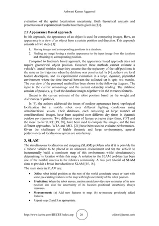 Ashwani Kumar Aggarwal
http://www.iaeme.com/IJECET/index.asp 26 editor@iaeme.com
evaluation of the spatial localization uncertainty. Both theoretical analysis and
presentation of experimental results have been given in [23].
2.7 Appearance Based approach
In this approach, the appearance of an object is used for comparing images. Here, an
appearance is a view of an object from a certain position and direction. This approach
consists of two steps [3]:
1. Storing images and corresponding positions in a database.
2. Finding an image having a similar appearance to the input image from the database
and obtaining its corresponding position.
Compared to landmark based approach, the appearance based approach does not
require geometrical object position. However these methods cannot estimate a
vehicle’s lateral position since they assume that the trajectory of the self-positions is
the same as the trajectory when the database was constructed. In [4], authors use local
feature descriptors, and its experimental evaluation in a large, dynamic, populated
environment where the time interval between the collected set is upto two months.
The overview of the proposed method has been shown in the following diagram. The
input is the current omni-image and the current odometry reading. The database
consists of poses (x, y, θ) of the database images together with the extracted features.
Output is the current estimate of the robot position based on the weight and
distribution of particles.
In [6], the authors addressed the issues of outdoor appearance based topological
localization for a mobile robot over different lighting conditions using
omnidirectional vision. Their databases, each consisting of large number of
omnidirectional images, have been acquired over different day times in dynamic
outdoor environments. Two different types of feature extractor algorithms, SIFT and
the more recent SURF [19, 20], have been used to compare the images, and the two
different approaches, WTA and MCL [21] have been used to evaluate performances.
Given the challenges of highly dynamic and large environments, general
performances of localization system are satisfactory.
3. SLAM
The simultaneous localization and mapping (SLAM) problem asks if it is possible for
a robotic vehicle to be placed at an unknown environment and for the vehicle to
incrementally build a consistent map of this environment while simultaneously
determining its location within this map. A solution to the SLAM problem has been
one of the notable success to the robotics community. A two part tutorial of SLAM
aims to provide a broad introduction to SLAM [15, 16].
The main steps in SLAM are:
 Define robot initial position as the root of the world coordinate space or start with
some pre-existing features in the map with high uncertainty of the robot position.
 Prediction: When the robot moves, motion model provides new estimates of its new
position and also the uncertainty of its location positional uncertainty always
increases.
 Measurement: (a) Add new features to map. (b) re-measure previously added
features.
 Repeat steps 2 and 3 as appropriate.
 