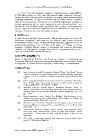 Machine Vision Based Self-Position Estimation of Mobile Robots
http://www.iaeme.com/IJECET/index.asp 27 editor@iaeme.com
In [18], a system for Monocular Simultaneous Localization and Mapping (Mono-
SLAM) relying solely on video input. The method makes it possible to precisely
estimate the camera trajectory without relying on any motion model. The estimation is
completely incremental- at a given time frame, only the current location is estimated
while the previous camera positions are never modified. In particular, simultaneous
iterative optimization of the camera positions is not performed and they have
estimated 3D structure (local bundle adjustment). The key aspect of the system is a
fast and simple pose estimation algorithm that uses information not only from the
estimated 3D map, but also from the epipolar constraint.
4. SUMMARY
A much progress has been made to endow vehicles with sensory information for
autonomous navigation. Localization can be achieved under various modelling
environments and these models can be geometrical, topological, appearance based etc.
Different representations vary with respect to degree of metrical knowledge
contained, exhibiting different degrees of robustness with regard to illumination
variations, etc.This paper has surveyed these aspects of the progress made so far in
vision for localization of autonomous vehicles.
ACKNOWLEDGMENTS
Author is thankful to Director, Sant Longowal Institute of Engineering and
Technology, Longowal for providing computational facilities for the research. Author
is also grateful to all those persons who helped in proof reading of this manuscript.
REFERENCES
[1] Jesse Levinson, Michael Montemerlo, Sebastian Thrun, “Map-Based Precision
Vehicle Localization in Urban Environments”, Stanford Artificial Intelligence
Laboratory. in Proc. of Robotics: Science and Systems, Atlanta, GA,USA, June
2007.
[2] Gehua Yang, “Estimating the location of a camera with respect to a 3D model”,in
Proc. of IEEE Sixth International Conference on 3-D Digital Imaging and
Modeling(3DIM 2007) 0-7695-2939-4/07,2007
[3] Hiroyouki Uchiyama, Daisuke Deguchi, Tomokazu Takahashi, Ichiro Ide,
Hiroshi Murase,“Ego-Localization using Streetscape Image Sequences from in-
vehicle Cameras”,in Proc. of IEEE Intelligent Vehicles Symposium, Jun. 2009,
pp.185-190.
[4] Henrik Andreasson, Andre Treptow, Tom Duckett,“ Self-localization in non-
stationary environments using omnidirectional vision”, in Proc. of Robotics and
Autonomous Systems, March 2007, pp541-551.
[5] David G. Lowe, “ Distinctive Image Features from Scale-Invariant Keypoints”,
International Journal of Computer Vision archive Volume 60 , Issue 2, November
2004, pp 91 - 110.
[6] Andea Ascani, Emanuele Frontoni, Adriano Mancini, Primo Zingaretti, “Robot
localization using omnidirectional vision in large and dynamic outdoor
environments ”, -4244-2368-2/08 IEEE 2008 pp 576-580.-1-4244-2340-8/08/
IEEE 2008
[7] Oliver Pink,“ Visual map matching and localization using a global feature
map”.IEEE 978-1-4244-2340-8/08.
 