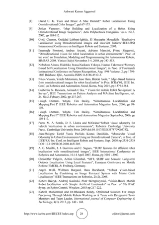 Ashwani Kumar Aggarwal
http://www.iaeme.com/IJECET/index.asp 28 editor@iaeme.com
[8] David C. K. Yuen and Bruce A Mac Donald,“ Robot Localization Using
Omnidirectional Color Images”, pp167-175.
[9] Zoltan Vamossy, “Map Building and Localization of a Robot Using
Omnidirectional Image Sequences”, Acta Polytechnica Hungarica, vol.4, No.3,
2007, pp 103-112.
[10] Cyril, Charron, Ouiddad Labbani-Igbida, El Mustapha Mouaddib, “Qualitative
Localization using Omnidirectional images and invariant features”,IEEE/RSJ
International Conference on Intelligent Robots and Systems, 2005.
[11] Emanuele Frontoni, Andrea Ascani, Adriano Mancini, Primo Zingaretti,
“Omnidirectional vision for robot localization in urban environments”, Proc. of
int. conf. on Simulation, Modeling and Programmaning for Autonomous Robots,
SIMPAR 2008. Venice (Italy) November 3-4, 2008. pp 343-353.
[12] Nobuhiro Aihara, Hidehiko Iwasa,Naokazu Yokoya, Haaruo Takemura,“Memory
Based Self-Localization Using Omnidirectional Images”, in Proc. of Fourteenth
International Conference on Pattern Recognition, Aug 1998 Volume: 2, pp 1799-
1803 Brisbane, Qld., Australia ISBN: 0-8186-8512-3.
[13] Nikos Vlassis, Yoichi Motomura, Isao Hara, Hideki Asoh, “ Edge-Based features
from omnidirectional images for robot localization” in Proc. ICRA’01, IEEE Int.
Conf. on Robotics and Automation, Seoul, Korea, May 2001, pp 1579-1584.
[14] Guiherme N. Desouza, Avinash C Ka, “ Vision for mobile Robot Navigation: A
Survey”, IEEE Transactions on Pattern Analysis and MAchine Intelligence, vol.
24, No.2, Febuary 2002, pp 237-267.
[15] Hough Durrant- Whyte, Tim Bailey, “Simultaneous Localization and
Mapping:Part I” IEEE Robotics and Automation Magazine June, 2006, pp 99-
108.
[16] Hough Durrant- Whyte, Tim Bailey, “Simultaneous Localization and
Mapping:Part II” IEEE Robotics and Automation Magazine September, 2006, pp
108-117.
[17] Parra, M. A. Sotelo, D. F. Llorca and M.Ocana,“Robust visual odometry for
vehicle localization in urban environments”, Robotica Cambridge University
Press , Cambridge University Press 2009 doi:10.1017/S026357470900575X.
[18] Jean-Philippe Tardif Yanis Pavlidis Kostas Daniilidis, “Monocular Visual
Odometry in Urban Environments Using an Omnidirectional Camera”, in Proc. of
IEEE/RSJ Int. Conf. on Intelligent Robots and Systems, Sept. 2008 pp 2531-2538
DOI: 10.1109/IROS.2008.4651205.
[19] A. C. Murillo, J. J. Guerrero and C. Sagues, “SURF features for efficient robot
localization with omnidirectional images”, IEEE International Conference on
Robotics and Automation, 10-14 April 2007, Roma, pp 3901 - 3907.
[20] Christoffer Valgren, Achim Lilienthal, “SIFT, SURF and Seasons: Long-term
Outdoor Localization Using Local Features”, European Conference on Mobile
Robots (EMCR), At Freiburg, Germany.
[21] Jurgen Wolf, Wolfram Burgard, Hans Burkhardt, “Robust Vision-based
Localization by Combining an Image Retrieval System with Monte Carlo
Localization” IEEE Transactions on Robotics, 21(2), 2005.
[22] Robert Baczyk, Andrzej Kasinski, Piotr Skrzypczynski, “Vision-Based Mobile
Robot localization with Simple Artificial Landmarks” in Proc. of 7th IFAC
Symp. on Robot Control, Wroclaw, 2003 pp 217-222.
[23] Kabeer Mohammed and Dr.Bhaskara Reddy, Optimized Solution For Image
Processing Through Mobile Robots Working as A Team with Designated Team
Members and Team Leader, International journal of Computer Engineering &
Technology, 4(3), 2013, pp. 140 - 148.
 