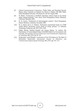 Santosh Pandi P and S L Gangadharaiah
http://www.iaeme.com/IJECET/index.asp 52 editor@iaeme.com
[7] Federal Communications Commission, “Public Safety and Homeland Security
Bureau Seeks Comment on Petitions for Waiver to Deploy 700 MHz Public
Safety Broadband Networks,” PS Docket No. 06-229, August 2009.
[8] D. Barber, “Geolocation of WiMAX subscribers stations based on the timing
adjust ranging parameter,” M.S. thesis, Naval Postgraduate School, Monterey,
California, December 2009.
[9] H. H. Loomis, “Geolocation of electromagnetic emitters,” Naval Postgraduate
School, Monterey, California, November 2009.
[10] M. A. Spirito and A. G. Mattioli, “Preliminary experimental results of a GSM
mobile phones positioning system based on timing advance,” in Vehicular
Technology Conference, pp. 2072–2076, 1999.
[11] Pankaj Sharma, Sandeep Kaushal and Anurag Sharma. To Analyze The
Performance of Various Digital Filters In OCDMA Multi-User Environment with
3d Codes, International Journal of Electronics and Communication Engineering
& Technology, 4(5), 2013, pp. 80 - 89.
[12] M Khoudeir, and B Bringier. Localization of Free 3D Surfaces by The Mean of
Photometric Stereovision, International Journal of Electronics and
Communication Engineering & Technology, 4(7), 2013, pp. 210 - 215.
 