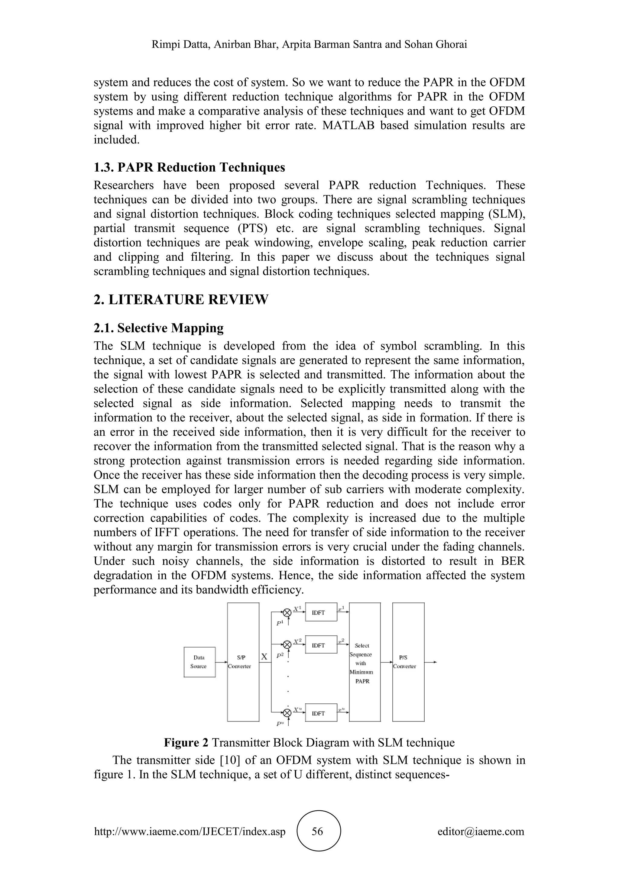Rimpi Datta, Anirban Bhar, Arpita Barman Santra and Sohan Ghorai
http://www.iaeme.com/IJECET/index.asp 56 editor@iaeme.com
system and reduces the cost of system. So we want to reduce the PAPR in the OFDM
system by using different reduction technique algorithms for PAPR in the OFDM
systems and make a comparative analysis of these techniques and want to get OFDM
signal with improved higher bit error rate. MATLAB based simulation results are
included.
1.3. PAPR Reduction Techniques
Researchers have been proposed several PAPR reduction Techniques. These
techniques can be divided into two groups. There are signal scrambling techniques
and signal distortion techniques. Block coding techniques selected mapping (SLM),
partial transmit sequence (PTS) etc. are signal scrambling techniques. Signal
distortion techniques are peak windowing, envelope scaling, peak reduction carrier
and clipping and filtering. In this paper we discuss about the techniques signal
scrambling techniques and signal distortion techniques.
2. LITERATURE REVIEW
2.1. Selective Mapping
The SLM technique is developed from the idea of symbol scrambling. In this
technique, a set of candidate signals are generated to represent the same information,
the signal with lowest PAPR is selected and transmitted. The information about the
selection of these candidate signals need to be explicitly transmitted along with the
selected signal as side information. Selected mapping needs to transmit the
information to the receiver, about the selected signal, as side in formation. If there is
an error in the received side information, then it is very difficult for the receiver to
recover the information from the transmitted selected signal. That is the reason why a
strong protection against transmission errors is needed regarding side information.
Once the receiver has these side information then the decoding process is very simple.
SLM can be employed for larger number of sub carriers with moderate complexity.
The technique uses codes only for PAPR reduction and does not include error
correction capabilities of codes. The complexity is increased due to the multiple
numbers of IFFT operations. The need for transfer of side information to the receiver
without any margin for transmission errors is very crucial under the fading channels.
Under such noisy channels, the side information is distorted to result in BER
degradation in the OFDM systems. Hence, the side information affected the system
performance and its bandwidth efficiency.
Figure 2 Transmitter Block Diagram with SLM technique
The transmitter side [10] of an OFDM system with SLM technique is shown in
figure 1. In the SLM technique, a set of U different, distinct sequences-
 