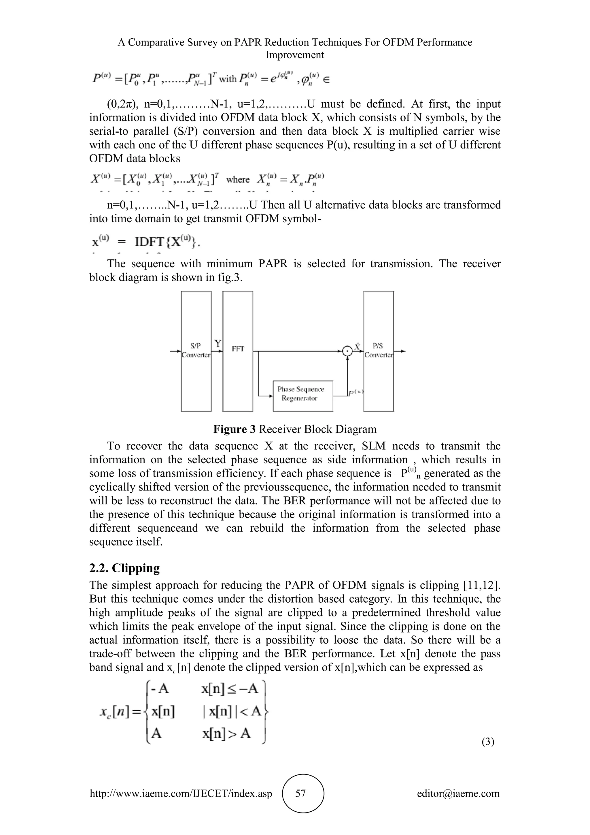 A Comparative Survey on PAPR Reduction Techniques For OFDM Performance
Improvement
http://www.iaeme.com/IJECET/index.asp 57 editor@iaeme.com
(0,2π), n=0,1,………N-1, u=1,2,……….U must be defined. At first, the input
information is divided into OFDM data block X, which consists of N symbols, by the
serial-to parallel (S/P) conversion and then data block X is multiplied carrier wise
with each one of the U different phase sequences P(u), resulting in a set of U different
OFDM data blocks
n=0,1,……..N-1, u=1,2……..U Then all U alternative data blocks are transformed
into time domain to get transmit OFDM symbol-
The sequence with minimum PAPR is selected for transmission. The receiver
block diagram is shown in fig.3.
Figure 3 Receiver Block Diagram
To recover the data sequence X at the receiver, SLM needs to transmit the
information on the selected phase sequence as side information , which results in
some loss of transmission efficiency. If each phase sequence is –P(u)
n generated as the
cyclically shifted version of the previoussequence, the information needed to transmit
will be less to reconstruct the data. The BER performance will not be affected due to
the presence of this technique because the original information is transformed into a
different sequenceand we can rebuild the information from the selected phase
sequence itself.
2.2. Clipping
The simplest approach for reducing the PAPR of OFDM signals is clipping [11,12].
But this technique comes under the distortion based category. In this technique, the
high amplitude peaks of the signal are clipped to a predetermined threshold value
which limits the peak envelope of the input signal. Since the clipping is done on the
actual information itself, there is a possibility to loose the data. So there will be a
trade-off between the clipping and the BER performance. Let x[n] denote the pass
band signal and x˛[n] denote the clipped version of x[n],which can be expressed as
(3)
 
