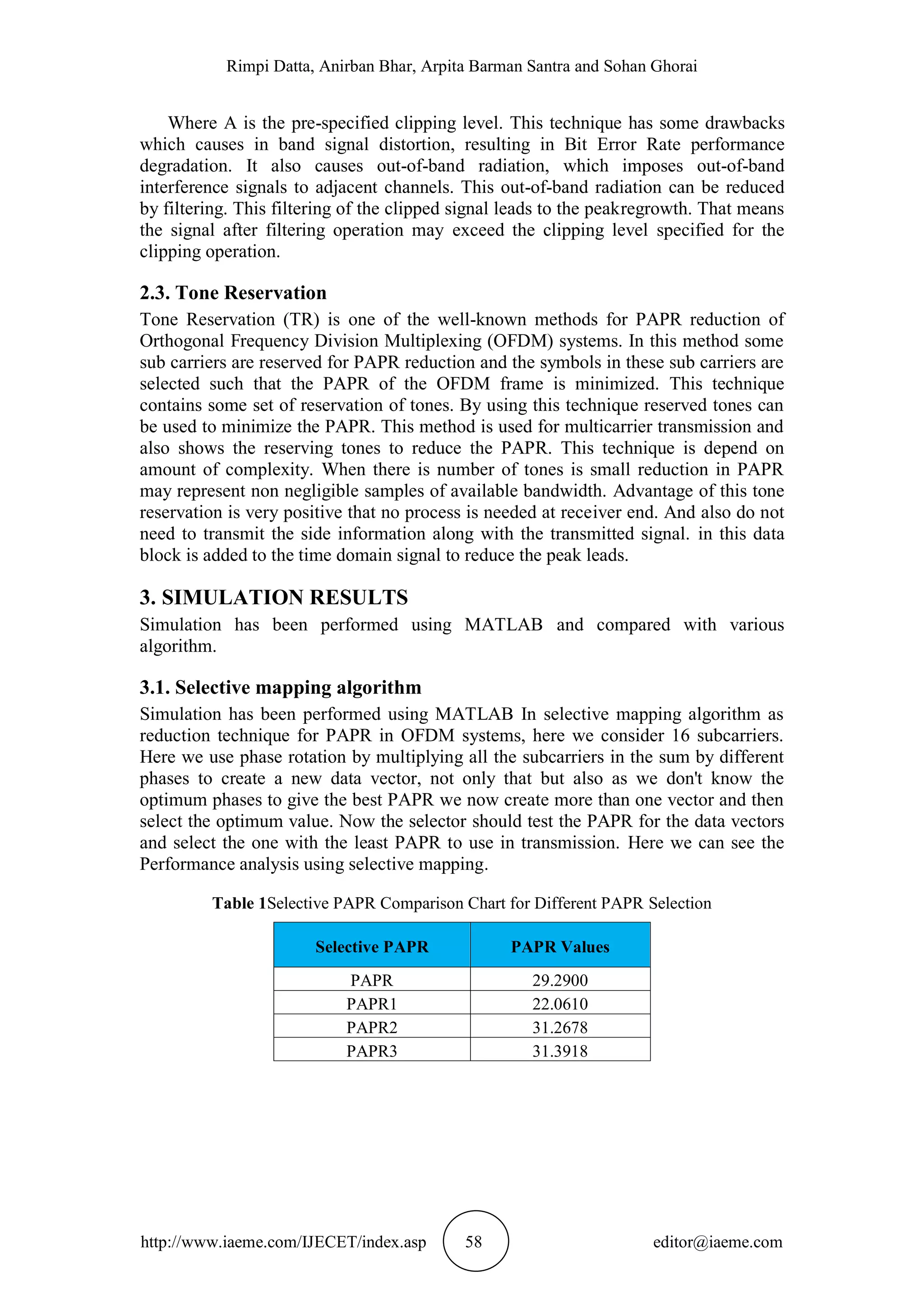 Rimpi Datta, Anirban Bhar, Arpita Barman Santra and Sohan Ghorai
http://www.iaeme.com/IJECET/index.asp 58 editor@iaeme.com
Where A is the pre-specified clipping level. This technique has some drawbacks
which causes in band signal distortion, resulting in Bit Error Rate performance
degradation. It also causes out-of-band radiation, which imposes out-of-band
interference signals to adjacent channels. This out-of-band radiation can be reduced
by filtering. This filtering of the clipped signal leads to the peakregrowth. That means
the signal after filtering operation may exceed the clipping level specified for the
clipping operation.
2.3. Tone Reservation
Tone Reservation (TR) is one of the well-known methods for PAPR reduction of
Orthogonal Frequency Division Multiplexing (OFDM) systems. In this method some
sub carriers are reserved for PAPR reduction and the symbols in these sub carriers are
selected such that the PAPR of the OFDM frame is minimized. This technique
contains some set of reservation of tones. By using this technique reserved tones can
be used to minimize the PAPR. This method is used for multicarrier transmission and
also shows the reserving tones to reduce the PAPR. This technique is depend on
amount of complexity. When there is number of tones is small reduction in PAPR
may represent non negligible samples of available bandwidth. Advantage of this tone
reservation is very positive that no process is needed at receiver end. And also do not
need to transmit the side information along with the transmitted signal. in this data
block is added to the time domain signal to reduce the peak leads.
3. SIMULATION RESULTS
Simulation has been performed using MATLAB and compared with various
algorithm.
3.1. Selective mapping algorithm
Simulation has been performed using MATLAB In selective mapping algorithm as
reduction technique for PAPR in OFDM systems, here we consider 16 subcarriers.
Here we use phase rotation by multiplying all the subcarriers in the sum by different
phases to create a new data vector, not only that but also as we don't know the
optimum phases to give the best PAPR we now create more than one vector and then
select the optimum value. Now the selector should test the PAPR for the data vectors
and select the one with the least PAPR to use in transmission. Here we can see the
Performance analysis using selective mapping.
Table 1Selective PAPR Comparison Chart for Different PAPR Selection
Selective PAPR PAPR Values
PAPR 29.2900
PAPR1 22.0610
PAPR2 31.2678
PAPR3 31.3918
 