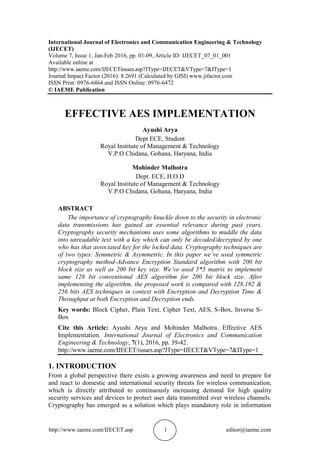 http://www.iaeme.com/IJECET.asp 1 editor@iaeme.com
International Journal of Electronics and Communication Engineering & Technology
(IJECET)
Volume 7, Issue 1, Jan-Feb 2016, pp. 01-09, Article ID: IJECET_07_01_001
Available online at
http://www.iaeme.com/IJECETissues.asp?JType=IJECET&VType=7&IType=1
Journal Impact Factor (2016): 8.2691 (Calculated by GISI) www.jifactor.com
ISSN Print: 0976-6464 and ISSN Online: 0976-6472
© IAEME Publication
EFFECTIVE AES IMPLEMENTATION
Ayushi Arya
Dept ECE, Student
Royal Institute of Management & Technology
V.P.O Chidana, Gohana, Haryana, India
Mohinder Malhotra
Dept. ECE, H.O.D
Royal Institute of Management & Technology
V.P.O Chidana, Gohana, Haryana, India
ABSTRACT
The importance of cryptography knuckle down to the security in electronic
data transmissions has gained an essential relevance during past years.
Cryptography security mechanisms uses some algorithms to muddle the data
into unreadable text with a key which can only be decoded/decrypted by one
who has that associated key for the locked data. Cryptography techniques are
of two types: Symmetric & Asymmetric. In this paper we’ve used symmetric
cryptography method-Advance Encryption Standard algorithm with 200 bit
block size as well as 200 bit key size. We’ve used 5*5 matrix to implement
same 128 bit conventional AES algorithm for 200 bit block size. After
implementing the algorithm, the proposed work is compared with 128,192 &
256 bits AES techniques in context with Encryption and Decryption Time &
Throughput at both Encryption and Decryption ends.
Key words: Block Cipher, Plain Text, Cipher Text, AES, S-Box, Inverse S-
Box
Cite this Article: Ayushi Arya and Mohinder Malhotra. Effective AES
Implementation. International Journal of Electronics and Communication
Engineering & Technology, 7(1), 2016, pp. 39-42.
http://www.iaeme.com/IJECET/issues.asp?JType=IJECET&VType=7&IType=1
1. INTRODUCTION
From a global perspective there exists a growing awareness and need to prepare for
and react to domestic and international security threats for wireless communication,
which is directly attributed to continuously increasing demand for high quality
security services and devices to protect user data transmitted over wireless channels.
Cryptography has emerged as a solution which plays mandatory role in information
 