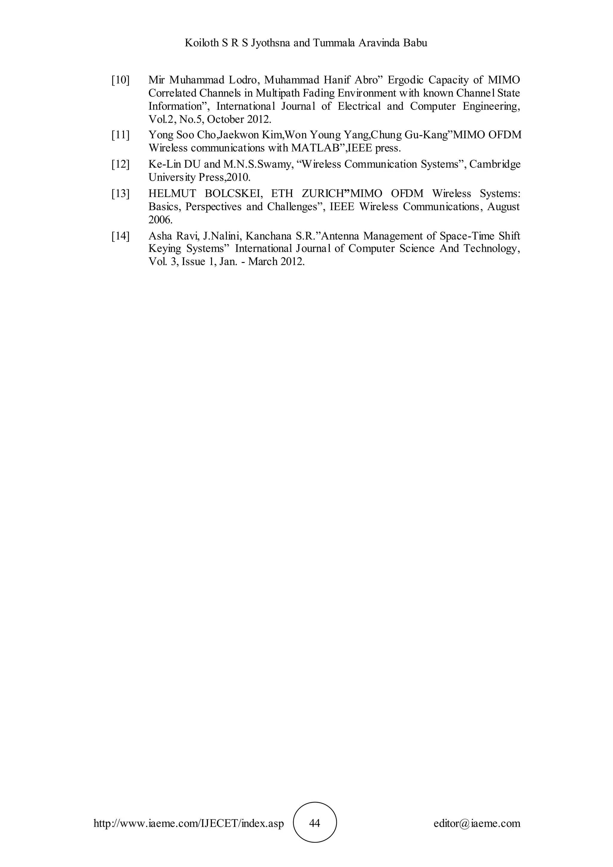 Koiloth S R S Jyothsna and Tummala Aravinda Babu
http://www.iaeme.com/IJECET/index.asp 44 editor@iaeme.com
[10] Mir Muhammad Lodro, Muhammad Hanif Abro” Ergodic Capacity of MIMO
Correlated Channels in Multipath Fading Environment with known Channel State
Information”, International Journal of Electrical and Computer Engineering,
Vol.2, No.5, October 2012.
[11] Yong Soo Cho,Jaekwon Kim,Won Young Yang,Chung Gu-Kang”MIMO OFDM
Wireless communications with MATLAB”,IEEE press.
[12] Ke-Lin DU and M.N.S.Swamy, “Wireless Communication Systems”, Cambridge
University Press,2010.
[13] HELMUT BOLCSKEI, ETH ZURICH”MIMO OFDM Wireless Systems:
Basics, Perspectives and Challenges”, IEEE Wireless Communications, August
2006.
[14] Asha Ravi, J.Nalini, Kanchana S.R.”Antenna Management of Space-Time Shift
Keying Systems” International Journal of Computer Science And Technology,
Vol. 3, Issue 1, Jan. - March 2012.
 