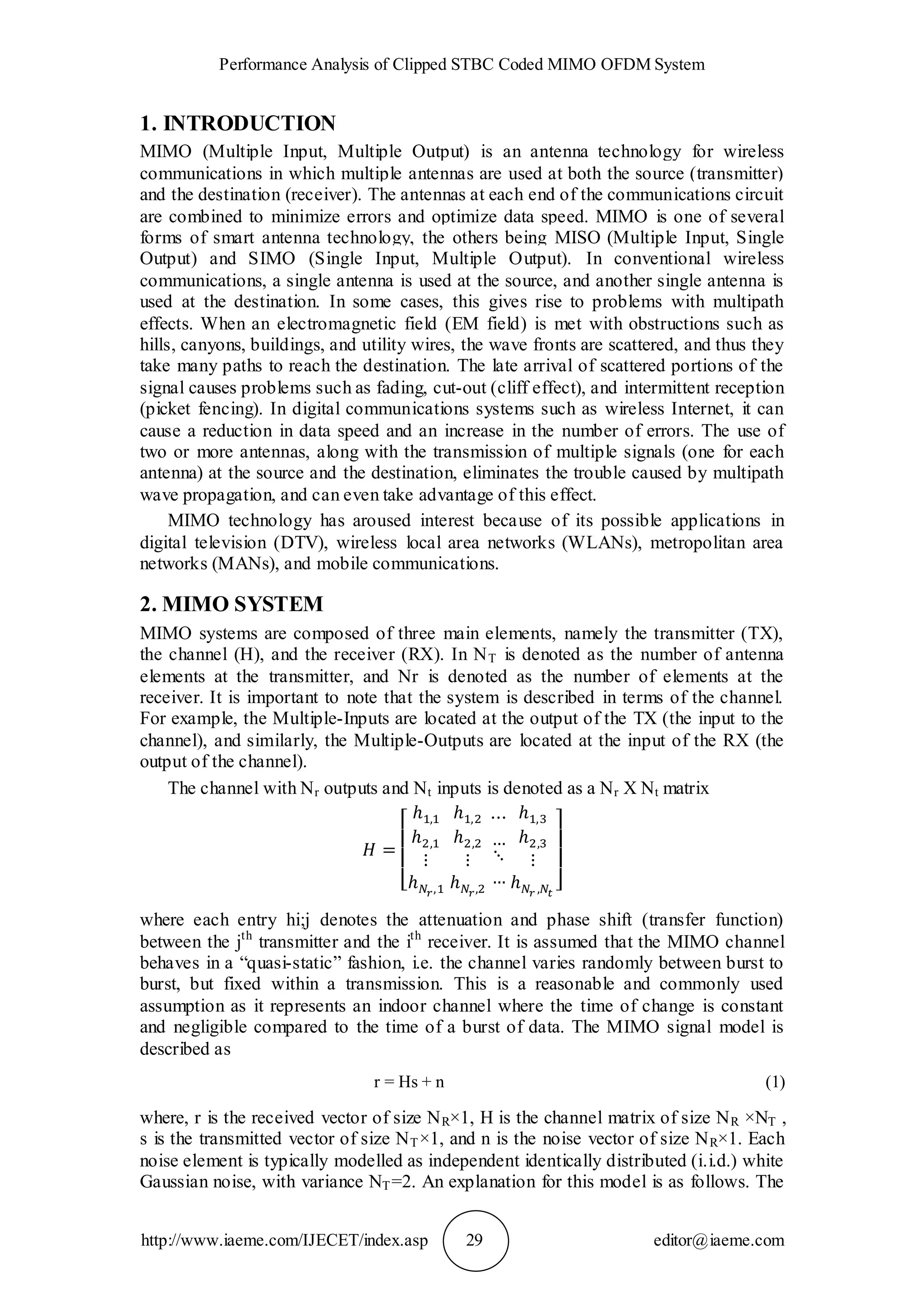 Performance Analysis of Clipped STBC Coded MIMO OFDM System
http://www.iaeme.com/IJECET/index.asp 29 editor@iaeme.com
1. INTRODUCTION
MIMO (Multiple Input, Multiple Output) is an antenna technology for wireless
communications in which multiple antennas are used at both the source (transmitter)
and the destination (receiver). The antennas at each end of the communications circuit
are combined to minimize errors and optimize data speed. MIMO is one of several
forms of smart antenna technology, the others being MISO (Multiple Input, Single
Output) and SIMO (Single Input, Multiple Output). In conventional wireless
communications, a single antenna is used at the source, and another single antenna is
used at the destination. In some cases, this gives rise to problems with multipath
effects. When an electromagnetic field (EM field) is met with obstructions such as
hills, canyons, buildings, and utility wires, the wave fronts are scattered, and thus they
take many paths to reach the destination. The late arrival of scattered portions of the
signal causes problems such as fading, cut-out (cliff effect), and intermittent reception
(picket fencing). In digital communications systems such as wireless Internet, it can
cause a reduction in data speed and an increase in the number of errors. The use of
two or more antennas, along with the transmission of multiple signals (one for each
antenna) at the source and the destination, eliminates the trouble caused by multipath
wave propagation, and can even take advantage of this effect.
MIMO technology has aroused interest because of its possible applications in
digital television (DTV), wireless local area networks (WLANs), metropolitan area
networks (MANs), and mobile communications.
2. MIMO SYSTEM
MIMO systems are composed of three main elements, namely the transmitter (TX),
the channel (H), and the receiver (RX). In NT is denoted as the number of antenna
elements at the transmitter, and Nr is denoted as the number of elements at the
receiver. It is important to note that the system is described in terms of the channel.
For example, the Multiple-Inputs are located at the output of the TX (the input to the
channel), and similarly, the Multiple-Outputs are located at the input of the RX (the
output of the channel).
The channel with Nr outputs and Nt inputs is denoted as a Nr X Nt matrix
where each entry hi;j denotes the attenuation and phase shift (transfer function)
between the jth
transmitter and the ith
receiver. It is assumed that the MIMO channel
behaves in a “quasi-static” fashion, i.e. the channel varies randomly between burst to
burst, but fixed within a transmission. This is a reasonable and commonly used
assumption as it represents an indoor channel where the time of change is constant
and negligible compared to the time of a burst of data. The MIMO signal model is
described as
r = Hs + n (1)
where, r is the received vector of size NR×1, H is the channel matrix of size NR ×NT ,
s is the transmitted vector of size NT×1, and n is the noise vector of size NR×1. Each
noise element is typically modelled as independent identically distributed (i.i.d.) white
Gaussian noise, with variance NT=2. An explanation for this model is as follows. The
 
