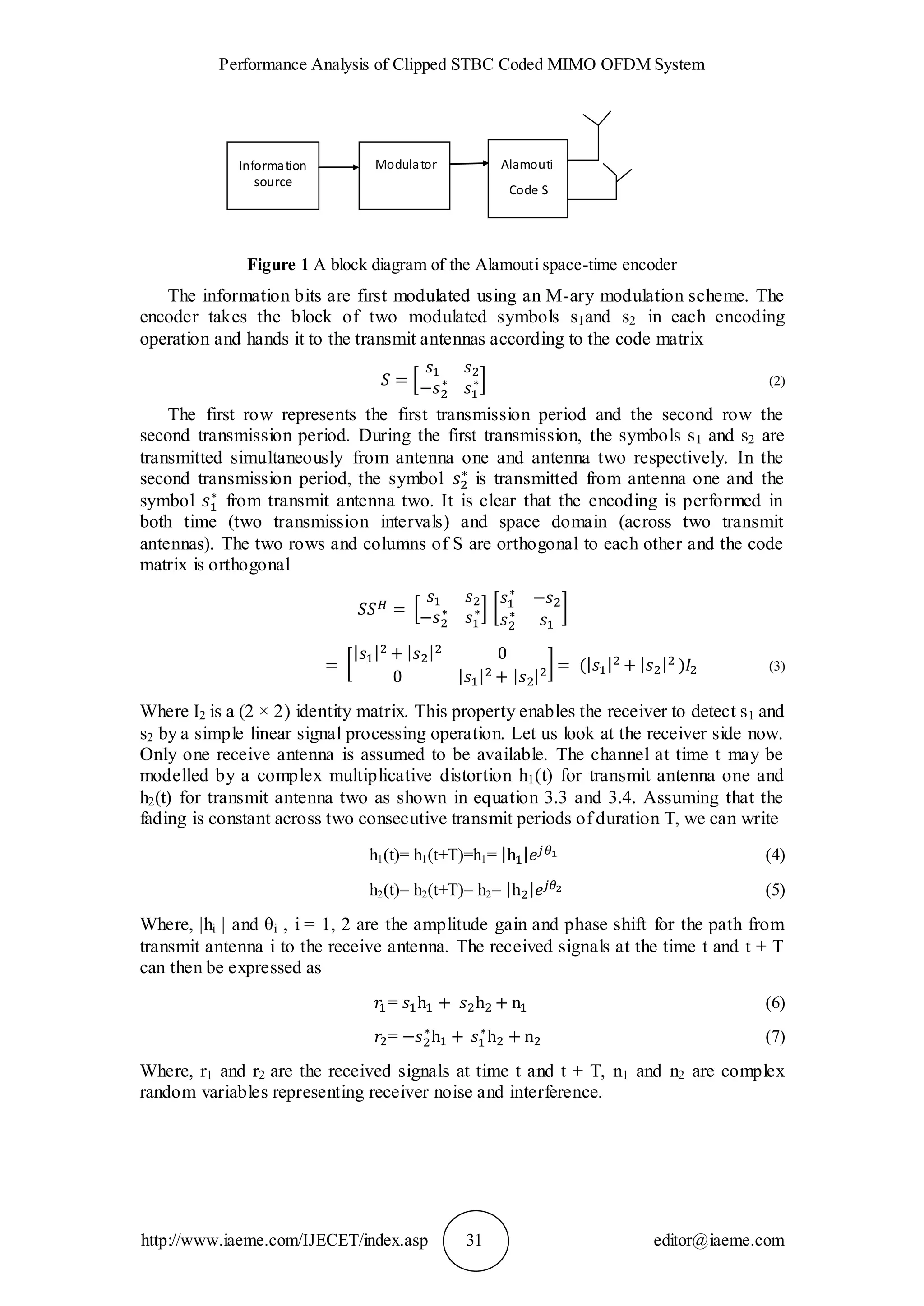 Performance Analysis of Clipped STBC Coded MIMO OFDM System
http://www.iaeme.com/IJECET/index.asp 31 editor@iaeme.com
Figure 1 A block diagram of the Alamouti space-time encoder
The information bits are first modulated using an M-ary modulation scheme. The
encoder takes the block of two modulated symbols s1and s2 in each encoding
operation and hands it to the transmit antennas according to the code matrix
(2)
The first row represents the first transmission period and the second row the
second transmission period. During the first transmission, the symbols s1 and s2 are
transmitted simultaneously from antenna one and antenna two respectively. In the
second transmission period, the symbol is transmitted from antenna one and the
symbol from transmit antenna two. It is clear that the encoding is performed in
both time (two transmission intervals) and space domain (across two transmit
antennas). The two rows and columns of S are orthogonal to each other and the code
matrix is orthogonal
(3)
Where I2 is a (2 × 2) identity matrix. This property enables the receiver to detect s1 and
s2 by a simple linear signal processing operation. Let us look at the receiver side now.
Only one receive antenna is assumed to be available. The channel at time t may be
modelled by a complex multiplicative distortion h1(t) for transmit antenna one and
h2(t) for transmit antenna two as shown in equation 3.3 and 3.4. Assuming that the
fading is constant across two consecutive transmit periods of duration T, we can write
h1(t)= h1(t+T)=h1= (4)
h2(t)= h2(t+T)= h2= (5)
Where, |hi | and θi , i = 1, 2 are the amplitude gain and phase shift for the path from
transmit antenna i to the receive antenna. The received signals at the time t and t + T
can then be expressed as
= (6)
= (7)
Where, r1 and r2 are the received signals at time t and t + T, n1 and n2 are complex
random variables representing receiver noise and interference.
Information
source
Alamouti
Code S
Modulator
 
