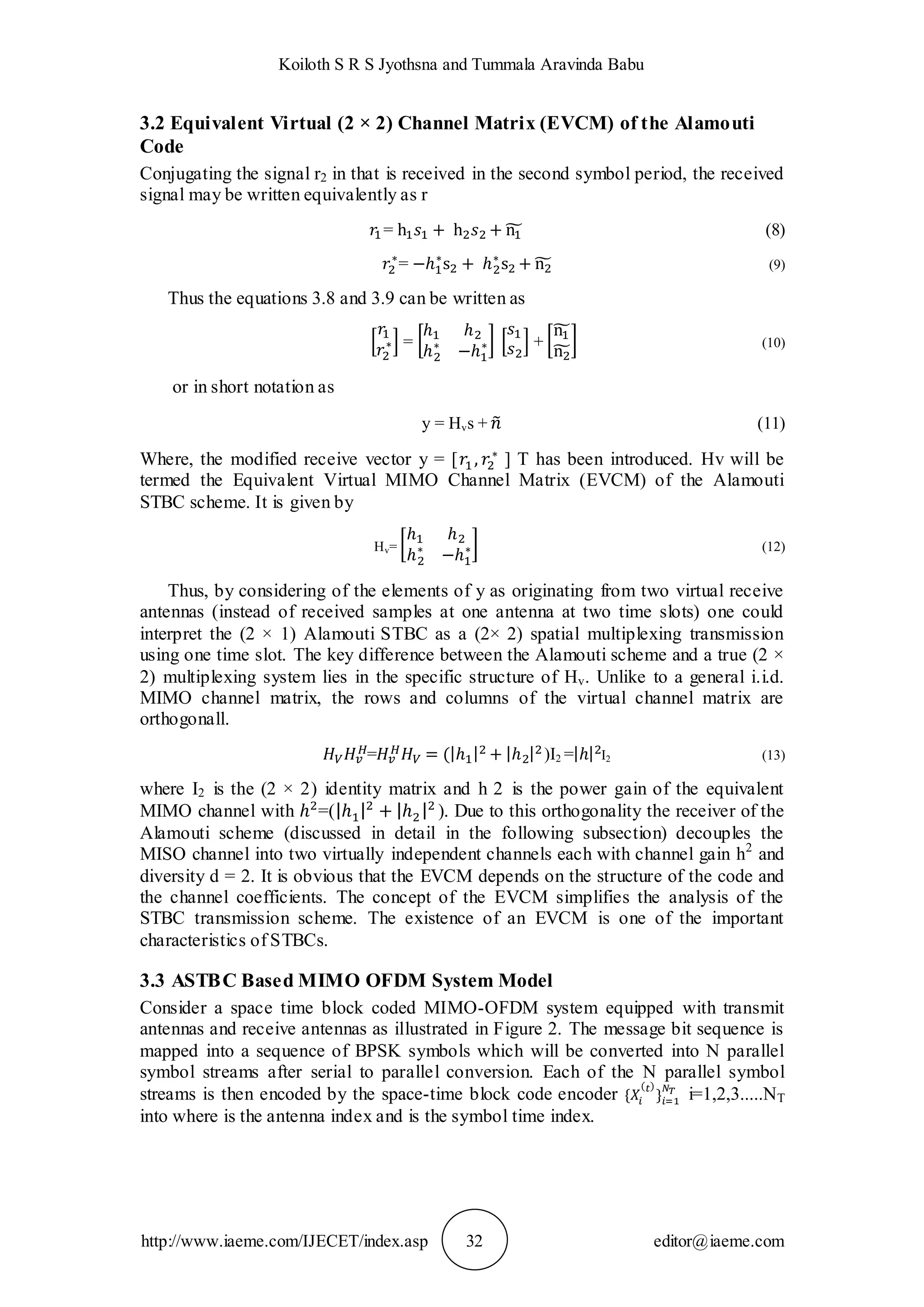 Koiloth S R S Jyothsna and Tummala Aravinda Babu
http://www.iaeme.com/IJECET/index.asp 32 editor@iaeme.com
3.2 Equivalent Virtual (2 × 2) Channel Matrix (EVCM) of the Alamouti
Code
Conjugating the signal r2 in that is received in the second symbol period, the received
signal may be written equivalently as r
= (8)
= (9)
Thus the equations 3.8 and 3.9 can be written as
= + (10)
or in short notation as
y = Hvs + (11)
Where, the modified receive vector y = [ ] T has been introduced. Hv will be
termed the Equivalent Virtual MIMO Channel Matrix (EVCM) of the Alamouti
STBC scheme. It is given by
Hv= (12)
Thus, by considering of the elements of y as originating from two virtual receive
antennas (instead of received samples at one antenna at two time slots) one could
interpret the (2 × 1) Alamouti STBC as a (2× 2) spatial multiplexing transmission
using one time slot. The key difference between the Alamouti scheme and a true (2 ×
2) multiplexing system lies in the specific structure of Hv. Unlike to a general i.i.d.
MIMO channel matrix, the rows and columns of the virtual channel matrix are
orthogonall.
= )I2 = I2 (13)
where I2 is the (2 × 2) identity matrix and h 2 is the power gain of the equivalent
MIMO channel with =( ). Due to this orthogonality the receiver of the
Alamouti scheme (discussed in detail in the following subsection) decouples the
MISO channel into two virtually independent channels each with channel gain h2
and
diversity d = 2. It is obvious that the EVCM depends on the structure of the code and
the channel coefficients. The concept of the EVCM simplifies the analysis of the
STBC transmission scheme. The existence of an EVCM is one of the important
characteristics of STBCs.
3.3 ASTBC Based MIMO OFDM System Model
Consider a space time block coded MIMO-OFDM system equipped with transmit
antennas and receive antennas as illustrated in Figure 2. The message bit sequence is
mapped into a sequence of BPSK symbols which will be converted into N parallel
symbol streams after serial to parallel conversion. Each of the N parallel symbol
streams is then encoded by the space-time block code encoder i=1,2,3.....NT
into where is the antenna index and is the symbol time index.
 