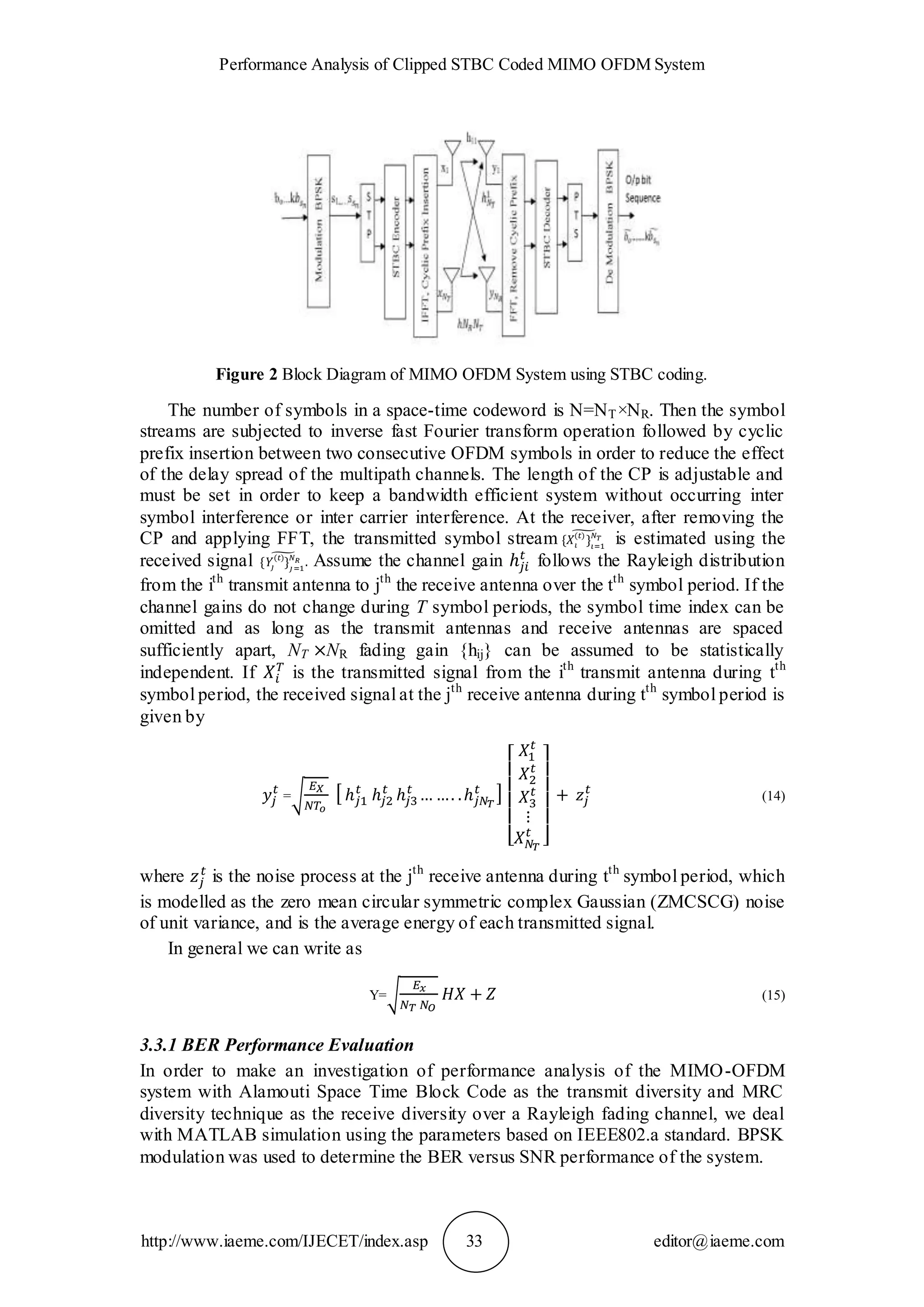 Performance Analysis of Clipped STBC Coded MIMO OFDM System
http://www.iaeme.com/IJECET/index.asp 33 editor@iaeme.com
Figure 2 Block Diagram of MIMO OFDM System using STBC coding.
The number of symbols in a space-time codeword is N=NT×NR. Then the symbol
streams are subjected to inverse fast Fourier transform operation followed by cyclic
prefix insertion between two consecutive OFDM symbols in order to reduce the effect
of the delay spread of the multipath channels. The length of the CP is adjustable and
must be set in order to keep a bandwidth efficient system without occurring inter
symbol interference or inter carrier interference. At the receiver, after removing the
CP and applying FFT, the transmitted symbol stream is estimated using the
received signal Assume the channel gain follows the Rayleigh distribution
from the ith
transmit antenna to jth
the receive antenna over the tth
symbol period. If the
channel gains do not change during T symbol periods, the symbol time index can be
omitted and as long as the transmit antennas and receive antennas are spaced
sufficiently apart, NT NR fading gain {hij} can be assumed to be statistically
independent. If is the transmitted signal from the ith
transmit antenna during tth
symbol period, the received signal at the jth
receive antenna during tth
symbol period is
given by
= (14)
where is the noise process at the jth
receive antenna during tth
symbol period, which
is modelled as the zero mean circular symmetric complex Gaussian (ZMCSCG) noise
of unit variance, and is the average energy of each transmitted signal.
In general we can write as
Y= (15)
3.3.1 BER Performance Evaluation
In order to make an investigation of performance analysis of the MIMO-OFDM
system with Alamouti Space Time Block Code as the transmit diversity and MRC
diversity technique as the receive diversity over a Rayleigh fading channel, we deal
with MATLAB simulation using the parameters based on IEEE802.a standard. BPSK
modulation was used to determine the BER versus SNR performance of the system.
 