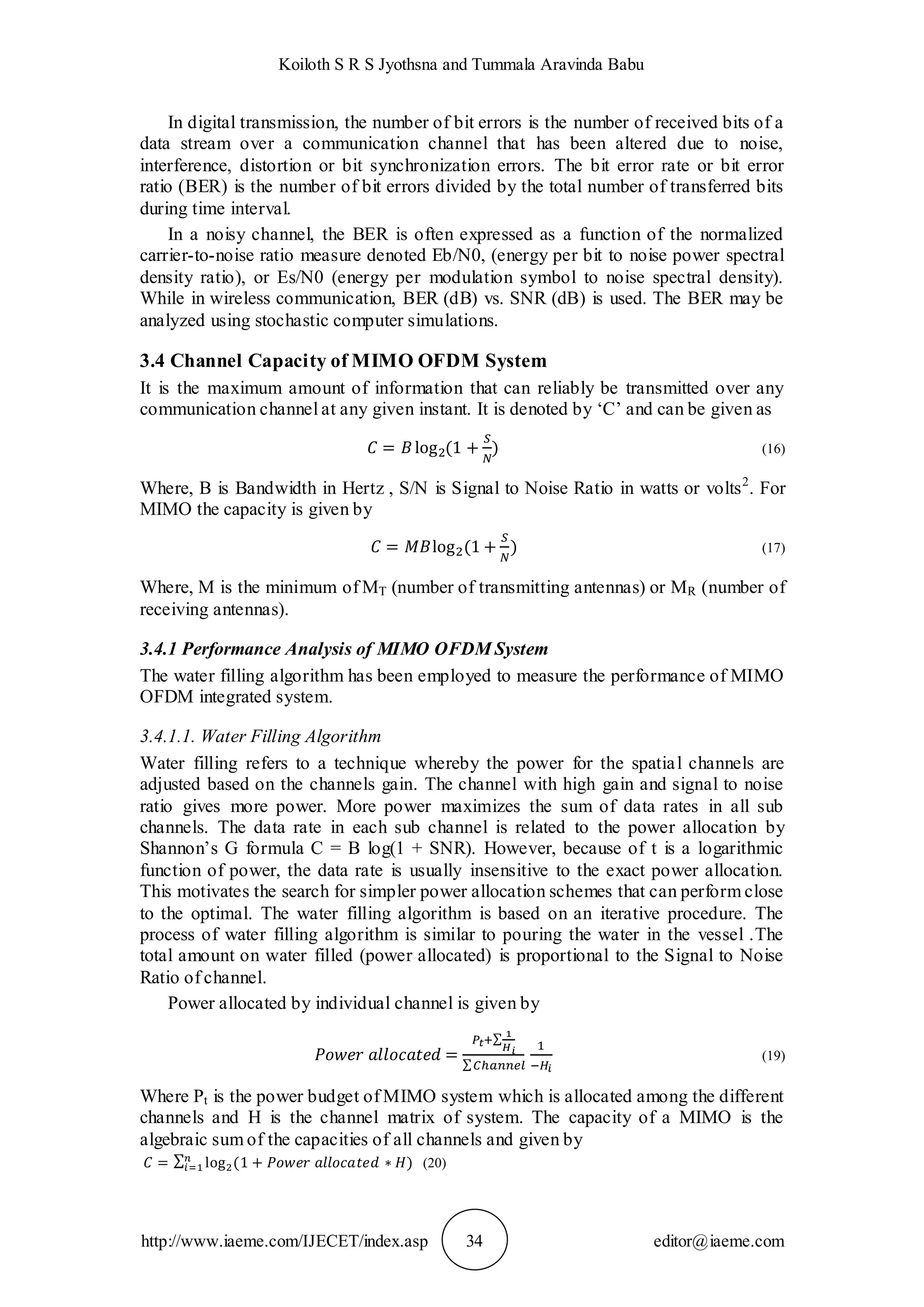 Koiloth S R S Jyothsna and Tummala Aravinda Babu
http://www.iaeme.com/IJECET/index.asp 34 editor@iaeme.com
In digital transmission, the number of bit errors is the number of received bits of a
data stream over a communication channel that has been altered due to noise,
interference, distortion or bit synchronization errors. The bit error rate or bit error
ratio (BER) is the number of bit errors divided by the total number of transferred bits
during time interval.
In a noisy channel, the BER is often expressed as a function of the normalized
carrier-to-noise ratio measure denoted Eb/N0, (energy per bit to noise power spectral
density ratio), or Es/N0 (energy per modulation symbol to noise spectral density).
While in wireless communication, BER (dB) vs. SNR (dB) is used. The BER may be
analyzed using stochastic computer simulations.
3.4 Channel Capacity of MIMO OFDM System
It is the maximum amount of information that can reliably be transmitted over any
communication channel at any given instant. It is denoted by ‘C’ and can be given as
(16)
Where, B is Bandwidth in Hertz , S/N is Signal to Noise Ratio in watts or volts2
. For
MIMO the capacity is given by
(17)
Where, M is the minimum of MT (number of transmitting antennas) or MR (number of
receiving antennas).
3.4.1 Performance Analysis of MIMO OFDM System
The water filling algorithm has been employed to measure the performance of MIMO
OFDM integrated system.
3.4.1.1. Water Filling Algorithm
Water filling refers to a technique whereby the power for the spatial channels are
adjusted based on the channels gain. The channel with high gain and signal to noise
ratio gives more power. More power maximizes the sum of data rates in all sub
channels. The data rate in each sub channel is related to the power allocation by
Shannon’s G formula C = B log(1 + SNR). However, because of t is a logarithmic
function of power, the data rate is usually insensitive to the exact power allocation.
This motivates the search for simpler power allocation schemes that can perform close
to the optimal. The water filling algorithm is based on an iterative procedure. The
process of water filling algorithm is similar to pouring the water in the vessel .The
total amount on water filled (power allocated) is proportional to the Signal to Noise
Ratio of channel.
Power allocated by individual channel is given by
(19)
Where Pt is the power budget of MIMO system which is allocated among the different
channels and H is the channel matrix of system. The capacity of a MIMO is the
algebraic sum of the capacities of all channels and given by
(20)
 