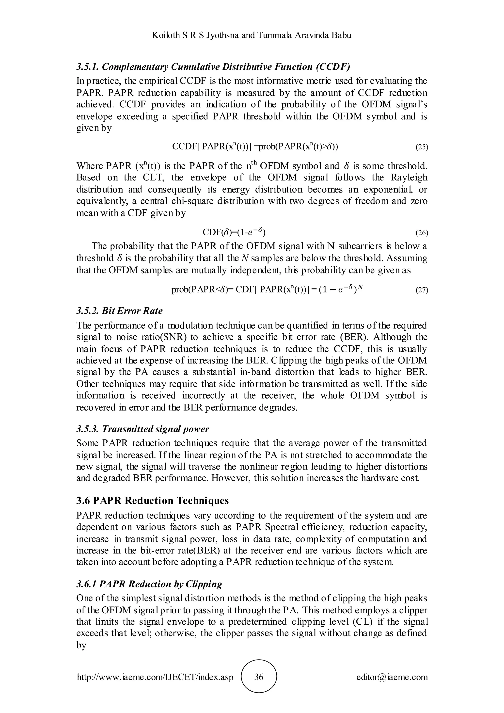 Koiloth S R S Jyothsna and Tummala Aravinda Babu
http://www.iaeme.com/IJECET/index.asp 36 editor@iaeme.com
3.5.1. Complementary Cumulative Distributive Function (CCDF)
In practice, the empirical CCDF is the most informative metric used for evaluating the
PAPR. PAPR reduction capability is measured by the amount of CCDF reduction
achieved. CCDF provides an indication of the probability of the OFDM signal’s
envelope exceeding a specified PAPR threshold within the OFDM symbol and is
given by
CCDF[ PAPR(xn
(t))] =prob(PAPR(xn
(t)> )) (25)
Where PAPR (xn
(t)) is the PAPR of the nth
OFDM symbol and is some threshold.
Based on the CLT, the envelope of the OFDM signal follows the Rayleigh
distribution and consequently its energy distribution becomes an exponential, or
equivalently, a central chi-square distribution with two degrees of freedom and zero
mean with a CDF given by
CDF( )=(1- ) (26)
The probability that the PAPR of the OFDM signal with N subcarriers is below a
threshold is the probability that all the N samples are below the threshold. Assuming
that the OFDM samples are mutually independent, this probability can be given as
prob(PAPR< )= CDF[ PAPR(xn
(t))] = (27)
3.5.2. Bit Error Rate
The performance of a modulation technique can be quantified in terms of the required
signal to noise ratio(SNR) to achieve a specific bit error rate (BER). Although the
main focus of PAPR reduction techniques is to reduce the CCDF, this is usually
achieved at the expense of increasing the BER. Clipping the high peaks of the OFDM
signal by the PA causes a substantial in-band distortion that leads to higher BER.
Other techniques may require that side information be transmitted as well. If the side
information is received incorrectly at the receiver, the whole OFDM symbol is
recovered in error and the BER performance degrades.
3.5.3. Transmitted signal power
Some PAPR reduction techniques require that the average power of the transmitted
signal be increased. If the linear region of the PA is not stretched to accommodate the
new signal, the signal will traverse the nonlinear region leading to higher distortions
and degraded BER performance. However, this solution increases the hardware cost.
3.6 PAPR Reduction Techniques
PAPR reduction techniques vary according to the requirement of the system and are
dependent on various factors such as PAPR Spectral efficiency, reduction capacity,
increase in transmit signal power, loss in data rate, complexity of computation and
increase in the bit-error rate(BER) at the receiver end are various factors which are
taken into account before adopting a PAPR reduction technique of the system.
3.6.1 PAPR Reduction by Clipping
One of the simplest signal distortion methods is the method of clipping the high peaks
of the OFDM signal prior to passing it through the PA. This method employs a clipper
that limits the signal envelope to a predetermined clipping level (CL) if the signal
exceeds that level; otherwise, the clipper passes the signal without change as defined
by
 