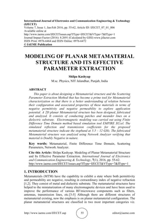 http://www.iaeme.com/IJECET.asp 55 editor@iaeme.com
International Journal of Electronics and Communication Engineering & Technology
(IJECET)
Volume 7, Issue 1, Jan-Feb 2016, pp. 55-62, Article ID: IJECET_07_01_006
Available online at
http://www.iaeme.com/IJECETissues.asp?JType=IJECET&VType=7&IType=1
Journal Impact Factor (2016): 8.2691 (Calculated by GISI) www.jifactor.com
ISSN Print: 0976-6464 and ISSN Online: 0976-6472
© IAEME Publication
MODELING OF PLANAR METAMATERIAL
STRUCTURE AND ITS EFFECTIVE
PARAMETER EXTRACTION
Shilpa Kashyap
M.sc. Physics, NIT Jalandhar, Punjab, India
ABSTRACT
This paper is about designing a Metamaterial structure and the Scattering
Parameter Extraction Method that has become a prime tool for Metamaterial
characterization so that there is a better understanding of relation between
their configuration and associated properties of these materials in terms of
negative permittivity and negative permeability to explore application
potential. A 2D planar Metamaterial structure has been designed, fabricated
and analyzed. It consists of conducting patches and meander lines on a
dielectric substrate. Electromagnetic modeling was carried out using Finite
Difference Time Domain method based simulation tool EMPIRE XCcel. The
simulated reflection and transmission coefficients for the proposed
metamaterial structure indicate the stopband at 5.5 – 12 GHz. The fabricated
Metamaterial structure was analyzed using Network Analyzer verifying that
material is Doubly Negative in nature.
Key words: Metamaterial, Finite Difference Time Domain, Scattering
Parameters, Network Analyzer.
Cite this Article: Shilpa Kashyap. Modeling of Planar Metamaterial Structure
and Its Effective Parameter Extraction. International Journal of Electronics
and Communication Engineering & Technology, 7(1), 2016, pp. 55-62.
http://www.iaeme.com/IJECET/issues.asp?JType=IJECET&VType=7&IType=1
1. INTRODUCTION
Metamaterials (MTM) have the capability to exhibit a state where both permittivity
and permeability are negative, resulting in extraordinary index of negative refraction
[1,2]. They consist of metal and dielectric substrate. The metamaterial structures have
helped to the miniaturization of many electromagnetic devices and have been used to
improve the performance of various RF/microwave components such as filters,
antennas, transmission lines, etc.[3-5] Although there are different structures of
metamaterial existing, now the emphasis is on planar metamaterial configuration. The
planar metamaterial structures are classified in two most important categories viz.
 