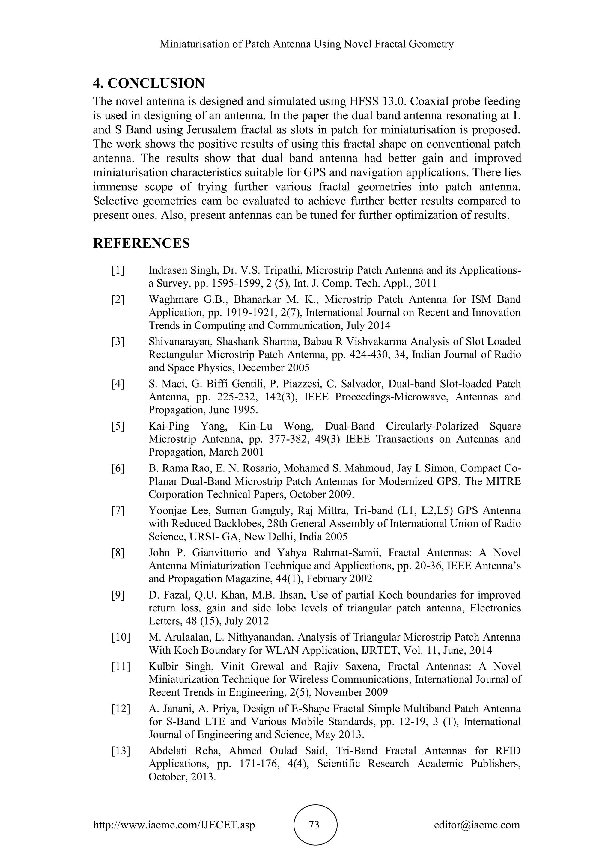 Miniaturisation of Patch Antenna Using Novel Fractal Geometry
http://www.iaeme.com/IJECET.asp 73 editor@iaeme.com
4. CONCLUSION
The novel antenna is designed and simulated using HFSS 13.0. Coaxial probe feeding
is used in designing of an antenna. In the paper the dual band antenna resonating at L
and S Band using Jerusalem fractal as slots in patch for miniaturisation is proposed.
The work shows the positive results of using this fractal shape on conventional patch
antenna. The results show that dual band antenna had better gain and improved
miniaturisation characteristics suitable for GPS and navigation applications. There lies
immense scope of trying further various fractal geometries into patch antenna.
Selective geometries cam be evaluated to achieve further better results compared to
present ones. Also, present antennas can be tuned for further optimization of results.
REFERENCES
[1] Indrasen Singh, Dr. V.S. Tripathi, Microstrip Patch Antenna and its Applications-
a Survey, pp. 1595-1599, 2 (5), Int. J. Comp. Tech. Appl., 2011
[2] Waghmare G.B., Bhanarkar M. K., Microstrip Patch Antenna for ISM Band
Application, pp. 1919-1921, 2(7), International Journal on Recent and Innovation
Trends in Computing and Communication, July 2014
[3] Shivanarayan, Shashank Sharma, Babau R Vishvakarma Analysis of Slot Loaded
Rectangular Microstrip Patch Antenna, pp. 424-430, 34, Indian Journal of Radio
and Space Physics, December 2005
[4] S. Maci, G. Biffi Gentili, P. Piazzesi, C. Salvador, Dual-band Slot-loaded Patch
Antenna, pp. 225-232, 142(3), IEEE Proceedings-Microwave, Antennas and
Propagation, June 1995.
[5] Kai-Ping Yang, Kin-Lu Wong, Dual-Band Circularly-Polarized Square
Microstrip Antenna, pp. 377-382, 49(3) IEEE Transactions on Antennas and
Propagation, March 2001
[6] B. Rama Rao, E. N. Rosario, Mohamed S. Mahmoud, Jay I. Simon, Compact Co-
Planar Dual-Band Microstrip Patch Antennas for Modernized GPS, The MITRE
Corporation Technical Papers, October 2009.
[7] Yoonjae Lee, Suman Ganguly, Raj Mittra, Tri-band (L1, L2,L5) GPS Antenna
with Reduced Backlobes, 28th General Assembly of International Union of Radio
Science, URSI- GA, New Delhi, India 2005
[8] John P. Gianvittorio and Yahya Rahmat-Samii, Fractal Antennas: A Novel
Antenna Miniaturization Technique and Applications, pp. 20-36, IEEE Antenna’s
and Propagation Magazine, 44(1), February 2002
[9] D. Fazal, Q.U. Khan, M.B. Ihsan, Use of partial Koch boundaries for improved
return loss, gain and side lobe levels of triangular patch antenna, Electronics
Letters, 48 (15), July 2012
[10] M. Arulaalan, L. Nithyanandan, Analysis of Triangular Microstrip Patch Antenna
With Koch Boundary for WLAN Application, IJRTET, Vol. 11, June, 2014
[11] Kulbir Singh, Vinit Grewal and Rajiv Saxena, Fractal Antennas: A Novel
Miniaturization Technique for Wireless Communications, International Journal of
Recent Trends in Engineering, 2(5), November 2009
[12] A. Janani, A. Priya, Design of E-Shape Fractal Simple Multiband Patch Antenna
for S-Band LTE and Various Mobile Standards, pp. 12-19, 3 (1), International
Journal of Engineering and Science, May 2013.
[13] Abdelati Reha, Ahmed Oulad Said, Tri-Band Fractal Antennas for RFID
Applications, pp. 171-176, 4(4), Scientific Research Academic Publishers,
October, 2013.
 