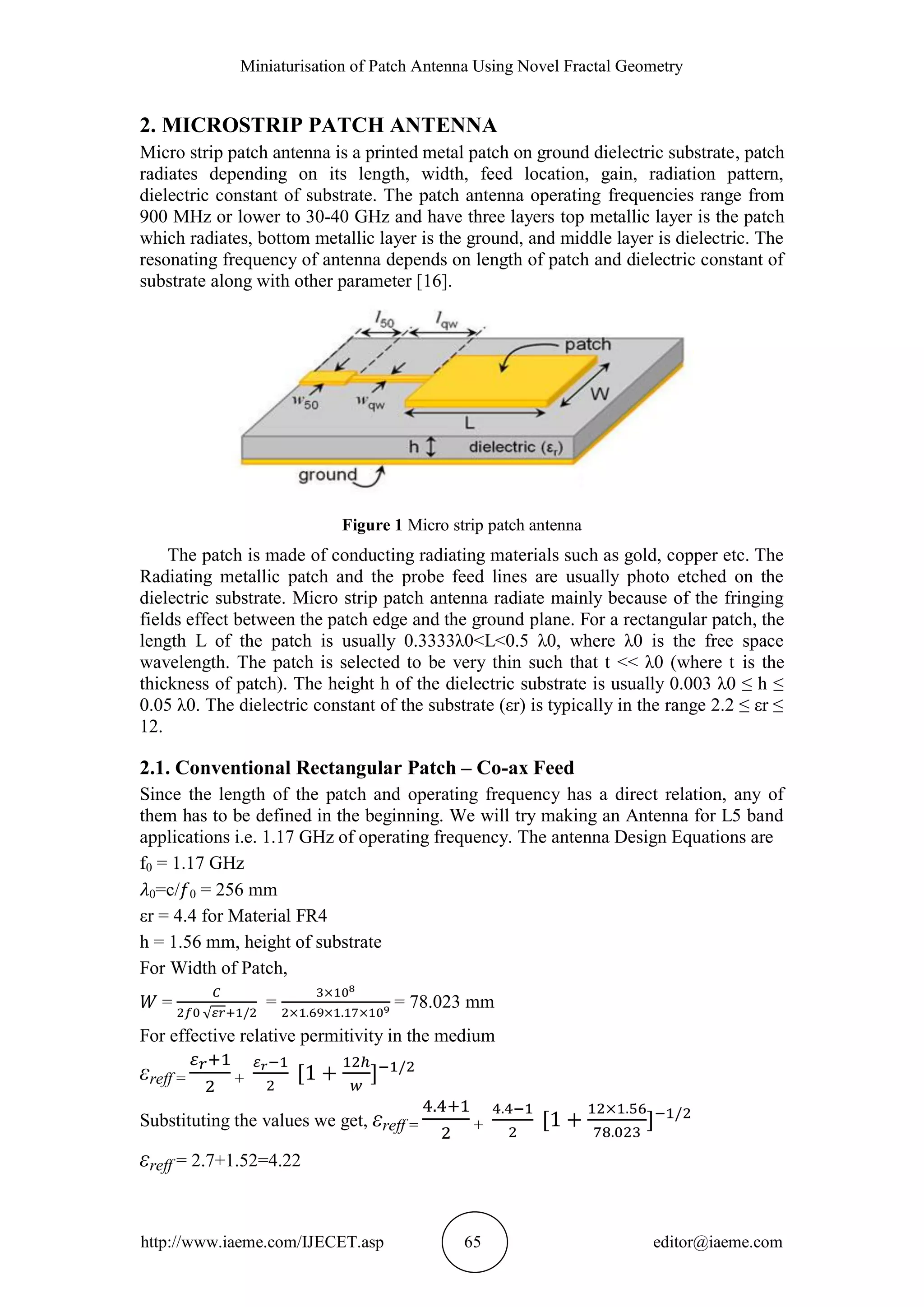Miniaturisation of Patch Antenna Using Novel Fractal Geometry
http://www.iaeme.com/IJECET.asp 65 editor@iaeme.com
2. MICROSTRIP PATCH ANTENNA
Micro strip patch antenna is a printed metal patch on ground dielectric substrate, patch
radiates depending on its length, width, feed location, gain, radiation pattern,
dielectric constant of substrate. The patch antenna operating frequencies range from
900 MHz or lower to 30-40 GHz and have three layers top metallic layer is the patch
which radiates, bottom metallic layer is the ground, and middle layer is dielectric. The
resonating frequency of antenna depends on length of patch and dielectric constant of
substrate along with other parameter [16].
Figure 1 Micro strip patch antenna
The patch is made of conducting radiating materials such as gold, copper etc. The
Radiating metallic patch and the probe feed lines are usually photo etched on the
dielectric substrate. Micro strip patch antenna radiate mainly because of the fringing
fields effect between the patch edge and the ground plane. For a rectangular patch, the
length L of the patch is usually 0.3333λ0<L<0.5 λ0, where λ0 is the free space
wavelength. The patch is selected to be very thin such that t << λ0 (where t is the
thickness of patch). The height h of the dielectric substrate is usually 0.003 λ0 ≤ h ≤
0.05 λ0. The dielectric constant of the substrate (εr) is typically in the range 2.2 ≤ εr ≤
12.
2.1. Conventional Rectangular Patch – Co-ax Feed
Since the length of the patch and operating frequency has a direct relation, any of
them has to be defined in the beginning. We will try making an Antenna for L5 band
applications i.e. 1.17 GHz of operating frequency. The antenna Design Equations are
f0 = 1.17 GHz
0=c/ 0 = 256 mm
εr = 4.4 for Material FR4
h = 1.56 mm, height of substrate
For Width of Patch,
= = = 78.023 mm
For effective relative permitivity in the medium
εreff = +
Substituting the values we get, εreff = +
εreff = 2.7+1.52=4.22
 
