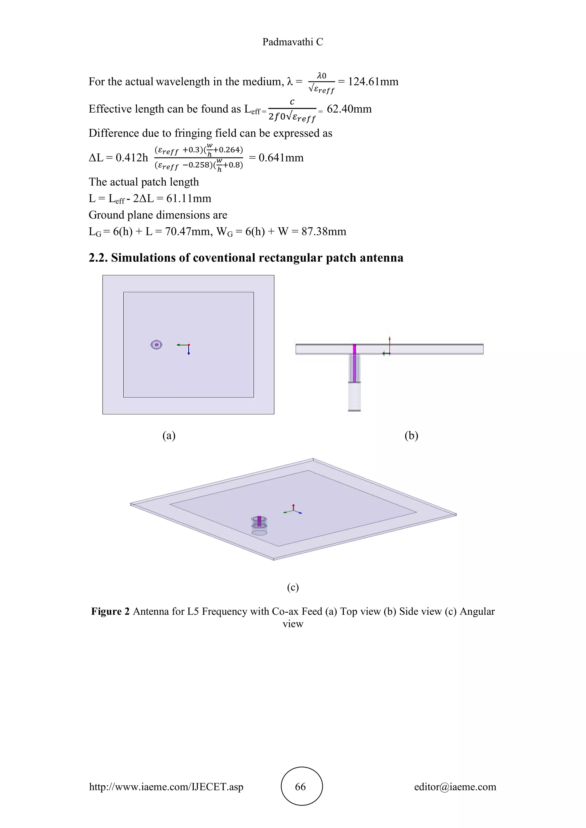 Padmavathi C
http://www.iaeme.com/IJECET.asp 66 editor@iaeme.com
For the actual wavelength in the medium, λ = = 124.61mm
Effective length can be found as Leff = = 62.40mm
Difference due to fringing field can be expressed as
ΔL = 0.412h = 0.641mm
The actual patch length
L = Leff - 2ΔL = 61.11mm
Ground plane dimensions are
LG = 6(h) + L = 70.47mm, WG = 6(h) + W = 87.38mm
2.2. Simulations of coventional rectangular patch antenna
(a) (b)
(c)
Figure 2 Antenna for L5 Frequency with Co-ax Feed (a) Top view (b) Side view (c) Angular
view
 