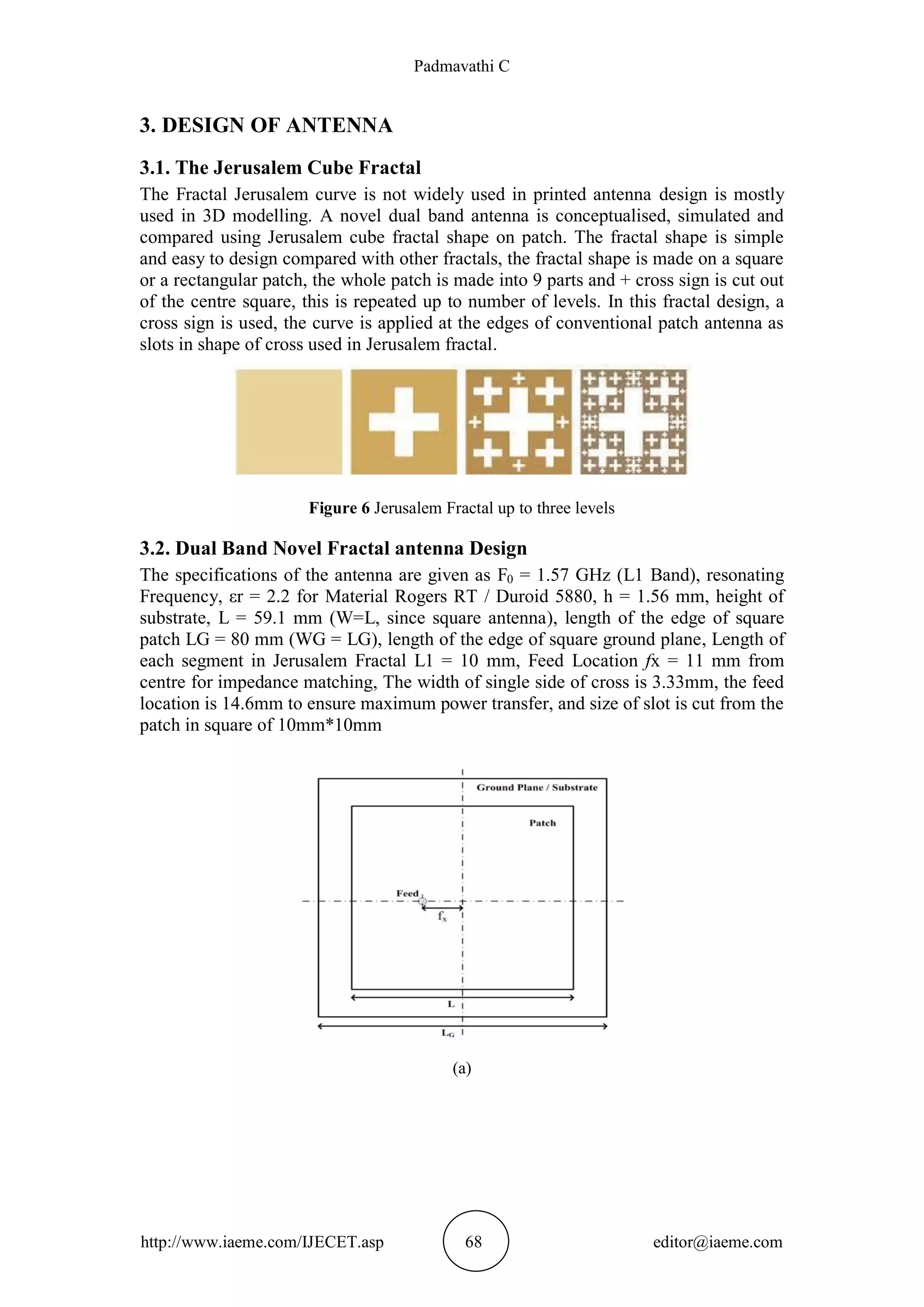 Padmavathi C
http://www.iaeme.com/IJECET.asp 68 editor@iaeme.com
3. DESIGN OF ANTENNA
3.1. The Jerusalem Cube Fractal
The Fractal Jerusalem curve is not widely used in printed antenna design is mostly
used in 3D modelling. A novel dual band antenna is conceptualised, simulated and
compared using Jerusalem cube fractal shape on patch. The fractal shape is simple
and easy to design compared with other fractals, the fractal shape is made on a square
or a rectangular patch, the whole patch is made into 9 parts and + cross sign is cut out
of the centre square, this is repeated up to number of levels. In this fractal design, a
cross sign is used, the curve is applied at the edges of conventional patch antenna as
slots in shape of cross used in Jerusalem fractal.
Figure 6 Jerusalem Fractal up to three levels
3.2. Dual Band Novel Fractal antenna Design
The specifications of the antenna are given as F0 = 1.57 GHz (L1 Band), resonating
Frequency, εr = 2.2 for Material Rogers RT / Duroid 5880, h = 1.56 mm, height of
substrate, L = 59.1 mm (W=L, since square antenna), length of the edge of square
patch LG = 80 mm (WG = LG), length of the edge of square ground plane, Length of
each segment in Jerusalem Fractal L1 = 10 mm, Feed Location fx = 11 mm from
centre for impedance matching, The width of single side of cross is 3.33mm, the feed
location is 14.6mm to ensure maximum power transfer, and size of slot is cut from the
patch in square of 10mm*10mm
(a)
 