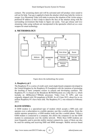 Smart Intelligent Security System for Women
http://www.iaeme.com/IJECET/index.asp 43 editor@iaeme.com
contacts. The screaming alarm unit will be activated and will produce siren sound to
call out for help. Tear gas is applied to harm the attacker which may help the victim to
escape. Live Streaming Video will make to process the situation of the victim using a
preferred IP address so that it help to detects the face of the attacker along with the
surrounding environment that helps to figure out easily.. Tear gas release and Live
streaming video using webcam are incorporated in the spectacles which act as a new
weapon for smart technology.
4. METHODOLOGY
Figure shows the methodology the system
A. Raspberry pi 2
The Raspberry Pi is a series of credit card–sized single-board computers developed in
the United Kingdom by the Raspberry Pi Foundation with the intention of promoting
the teaching of basic computer science in schools and developing countries. The
Raspberry Pi 2 is based on the Broadcom BCM2836system on a chip (So C), which
includes an ARMcortexv7 900mhz processor, Video Core IV GPU, and was
originally shipped with 256 megabytes of RAM. As of 8 June 2015, about five to six
million Raspberry Pi’s have been sold. The Raspberry Pi 2, was released in February
2015.
B.GSM SIM900A
A GSM modem is a specialized type of modem which accepts a SIM card, and
operates over a subscription to a mobile operator, just like a mobile phone. From the
mobile operator perspective, a GSM modem looks just like a mobile phone. When a
GSM modem is connected to a computer, this allows the computer to use the GSM
modem to communicate over the mobile network. While these GSM modems are
most frequently used to provide mobile internet connectivity, many of them can also
be used for sending and receiving SMS and MMS messages. Mobile services based
 