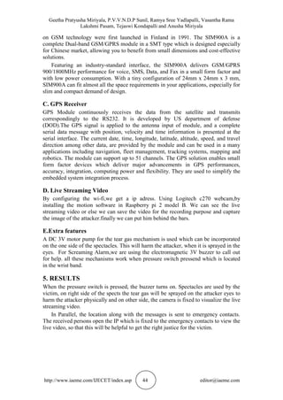Geetha Pratyusha Miriyala, P.V.V.N.D.P Sunil, Ramya Sree Yadlapalli, Vasantha Rama
Lakshmi Pasam, Tejaswi Kondapalli and Anusha Miriyala
http://www.iaeme.com/IJECET/index.asp 44 editor@iaeme.com
on GSM technology were first launched in Finland in 1991. The SIM900A is a
complete Dual-band GSM/GPRS module in a SMT type which is designed especially
for Chinese market, allowing you to benefit from small dimensions and cost-effective
solutions.
Featuring an industry-standard interface, the SIM900A delivers GSM/GPRS
900/1800MHz performance for voice, SMS, Data, and Fax in a small form factor and
with low power consumption. With a tiny configuration of 24mm x 24mm x 3 mm,
SIM900A can fit almost all the space requirements in your applications, especially for
slim and compact demand of design.
C. GPS Receiver
GPS Module continuously receives the data from the satellite and transmits
correspondingly to the RS232. It is developed by US department of defense
(DOD).The GPS signal is applied to the antenna input of module, and a complete
serial data message with position, velocity and time information is presented at the
serial interface. The current date, time, longitude, latitude, altitude, speed, and travel
direction among other data, are provided by the module and can be used in a many
applications including navigation, fleet management, tracking systems, mapping and
robotics. The module can support up to 51 channels. The GPS solution enables small
form factor devices which deliver major advancements in GPS performances,
accuracy, integration, computing power and flexibility. They are used to simplify the
embedded system integration process.
D. Live Streaming Video
By configuring the wi-fi,we get a ip adress. Using Logitech c270 webcam,by
installing the motion software in Raspberry pi 2 model B. We can see the live
streaming video or else we can save the video for the recording purpose and capture
the image of the attacker.finally we can put him behind the bars.
E.Extra features
A DC 3V motor pump for the tear gas mechanism is used which can be incorporated
on the one side of the spectacles. This will harm the attacker, when it is sprayed in the
eyes. For Screaming Alarm,we are using the electromagnetic 3V buzzer to call out
for help. all these mechanisms work when pressure switch pressend which is located
in the wrist band.
5. RESULTS
When the pressure switch is pressed, the buzzer turns on. Spectacles are used by the
victim, on right side of the spects the tear gas will be sprayed on the attacker eyes to
harm the attacker physically and on other side, the camera is fixed to visualize the live
streaming video.
In Parallel, the location along with the messages is sent to emergency contacts.
The received persons open the IP which is fixed to the emergency contacts to view the
live video, so that this will be helpful to get the right justice for the victim.
 