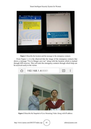 Smart Intelligent Security System for Women
http://www.iaeme.com/IJECET/index.asp 45 editor@iaeme.com
Figure 1 Describe the location and the message to the emergency contacts.
From Figure 1, it is the observed that the image of the emergency contacts that
shows a message “I’m in Danger save me” along with the location which is tracked
through GPS receiver. This will alert the emergency contacts through which help can
be received easily to the victim.
Figure 2 Describe the Snapshot of Live Streaming Video Along with IP address.
 