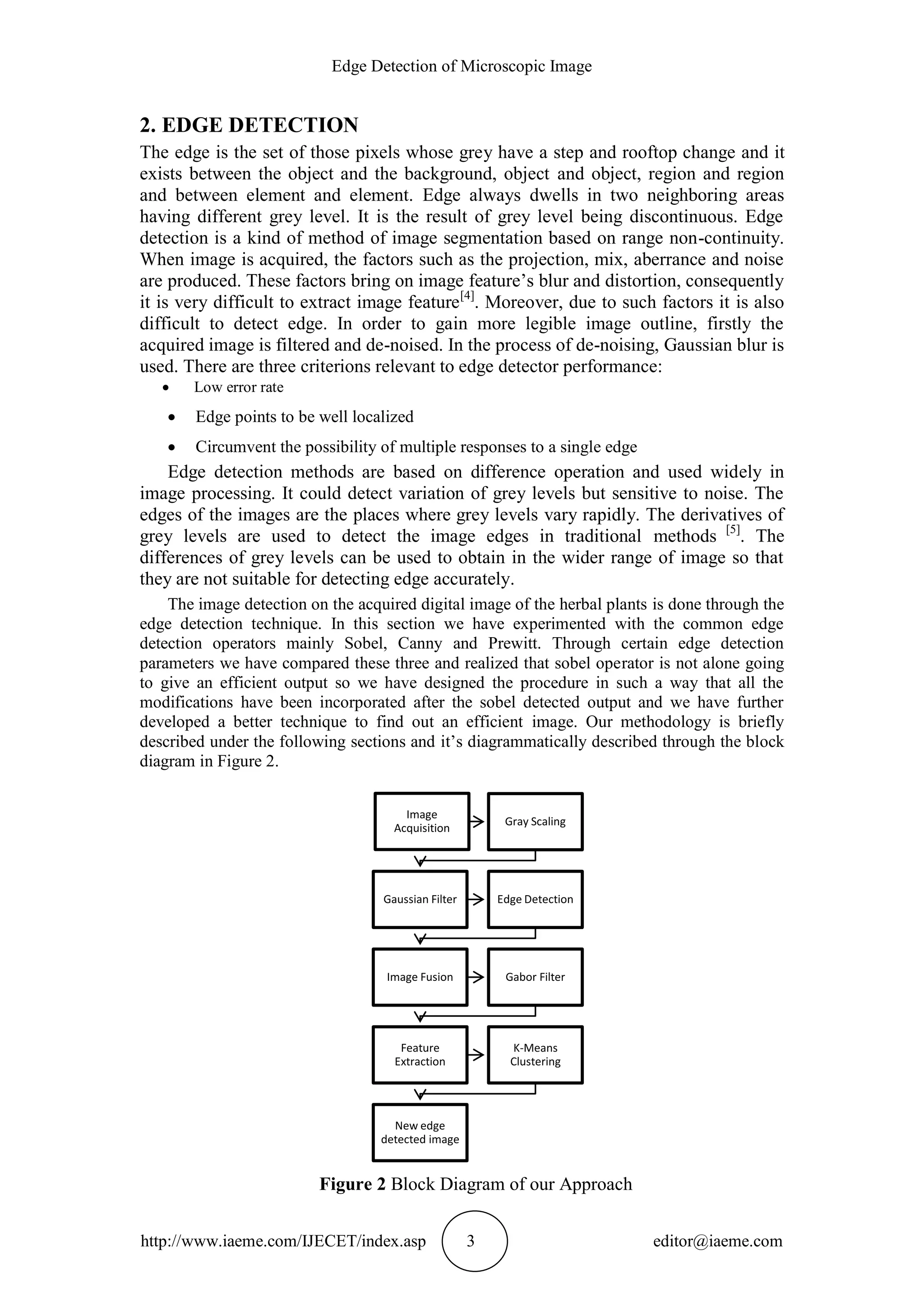 Edge Detection of Microscopic Image
http://www.iaeme.com/IJECET/index.asp 3 editor@iaeme.com
2. EDGE DETECTION
The edge is the set of those pixels whose grey have a step and rooftop change and it
exists between the object and the background, object and object, region and region
and between element and element. Edge always dwells in two neighboring areas
having different grey level. It is the result of grey level being discontinuous. Edge
detection is a kind of method of image segmentation based on range non-continuity.
When image is acquired, the factors such as the projection, mix, aberrance and noise
are produced. These factors bring on image feature’s blur and distortion, consequently
it is very difficult to extract image feature[4]
. Moreover, due to such factors it is also
difficult to detect edge. In order to gain more legible image outline, firstly the
acquired image is filtered and de-noised. In the process of de-noising, Gaussian blur is
used. There are three criterions relevant to edge detector performance:
 Low error rate
 Edge points to be well localized
 Circumvent the possibility of multiple responses to a single edge
Edge detection methods are based on difference operation and used widely in
image processing. It could detect variation of grey levels but sensitive to noise. The
edges of the images are the places where grey levels vary rapidly. The derivatives of
grey levels are used to detect the image edges in traditional methods [5]
. The
differences of grey levels can be used to obtain in the wider range of image so that
they are not suitable for detecting edge accurately.
The image detection on the acquired digital image of the herbal plants is done through the
edge detection technique. In this section we have experimented with the common edge
detection operators mainly Sobel, Canny and Prewitt. Through certain edge detection
parameters we have compared these three and realized that sobel operator is not alone going
to give an efficient output so we have designed the procedure in such a way that all the
modifications have been incorporated after the sobel detected output and we have further
developed a better technique to find out an efficient image. Our methodology is briefly
described under the following sections and it’s diagrammatically described through the block
diagram in Figure 2.
Figure 2 Block Diagram of our Approach
Image
Acquisition
Gray Scaling
Gaussian Filter Edge Detection
Image Fusion Gabor Filter
Feature
Extraction
K-Means
Clustering
New edge
detected image
 
