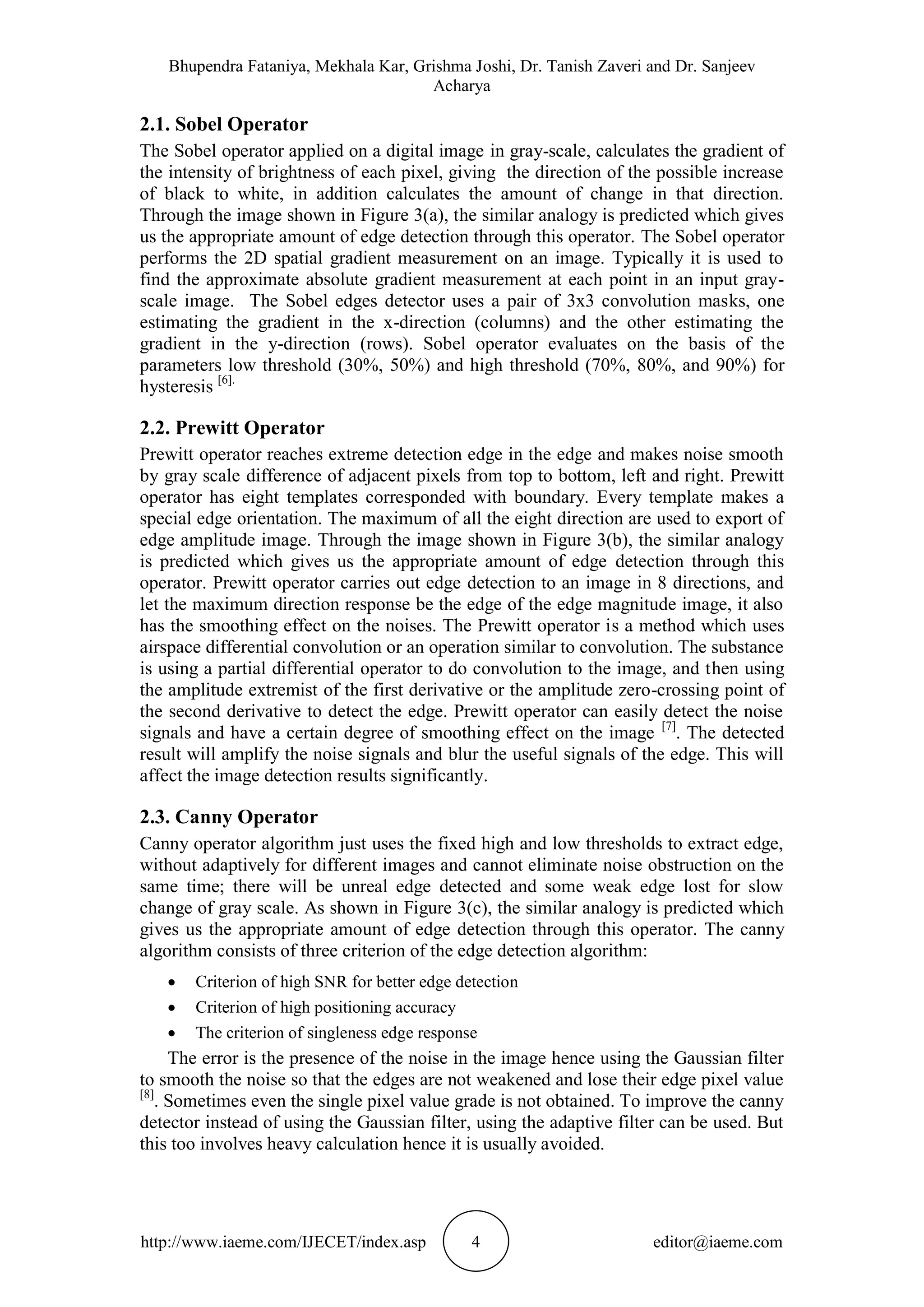 Bhupendra Fataniya, Mekhala Kar, Grishma Joshi, Dr. Tanish Zaveri and Dr. Sanjeev
Acharya
http://www.iaeme.com/IJECET/index.asp 4 editor@iaeme.com
2.1. Sobel Operator
The Sobel operator applied on a digital image in gray-scale, calculates the gradient of
the intensity of brightness of each pixel, giving the direction of the possible increase
of black to white, in addition calculates the amount of change in that direction.
Through the image shown in Figure 3(a), the similar analogy is predicted which gives
us the appropriate amount of edge detection through this operator. The Sobel operator
performs the 2D spatial gradient measurement on an image. Typically it is used to
find the approximate absolute gradient measurement at each point in an input gray-
scale image. The Sobel edges detector uses a pair of 3x3 convolution masks, one
estimating the gradient in the x-direction (columns) and the other estimating the
gradient in the y-direction (rows). Sobel operator evaluates on the basis of the
parameters low threshold (30%, 50%) and high threshold (70%, 80%, and 90%) for
hysteresis [6].
2.2. Prewitt Operator
Prewitt operator reaches extreme detection edge in the edge and makes noise smooth
by gray scale difference of adjacent pixels from top to bottom, left and right. Prewitt
operator has eight templates corresponded with boundary. Every template makes a
special edge orientation. The maximum of all the eight direction are used to export of
edge amplitude image. Through the image shown in Figure 3(b), the similar analogy
is predicted which gives us the appropriate amount of edge detection through this
operator. Prewitt operator carries out edge detection to an image in 8 directions, and
let the maximum direction response be the edge of the edge magnitude image, it also
has the smoothing effect on the noises. The Prewitt operator is a method which uses
airspace differential convolution or an operation similar to convolution. The substance
is using a partial differential operator to do convolution to the image, and then using
the amplitude extremist of the first derivative or the amplitude zero-crossing point of
the second derivative to detect the edge. Prewitt operator can easily detect the noise
signals and have a certain degree of smoothing effect on the image [7]
. The detected
result will amplify the noise signals and blur the useful signals of the edge. This will
affect the image detection results significantly.
2.3. Canny Operator
Canny operator algorithm just uses the fixed high and low thresholds to extract edge,
without adaptively for different images and cannot eliminate noise obstruction on the
same time; there will be unreal edge detected and some weak edge lost for slow
change of gray scale. As shown in Figure 3(c), the similar analogy is predicted which
gives us the appropriate amount of edge detection through this operator. The canny
algorithm consists of three criterion of the edge detection algorithm:
 Criterion of high SNR for better edge detection
 Criterion of high positioning accuracy
 The criterion of singleness edge response
The error is the presence of the noise in the image hence using the Gaussian filter
to smooth the noise so that the edges are not weakened and lose their edge pixel value
[8]
. Sometimes even the single pixel value grade is not obtained. To improve the canny
detector instead of using the Gaussian filter, using the adaptive filter can be used. But
this too involves heavy calculation hence it is usually avoided.
 