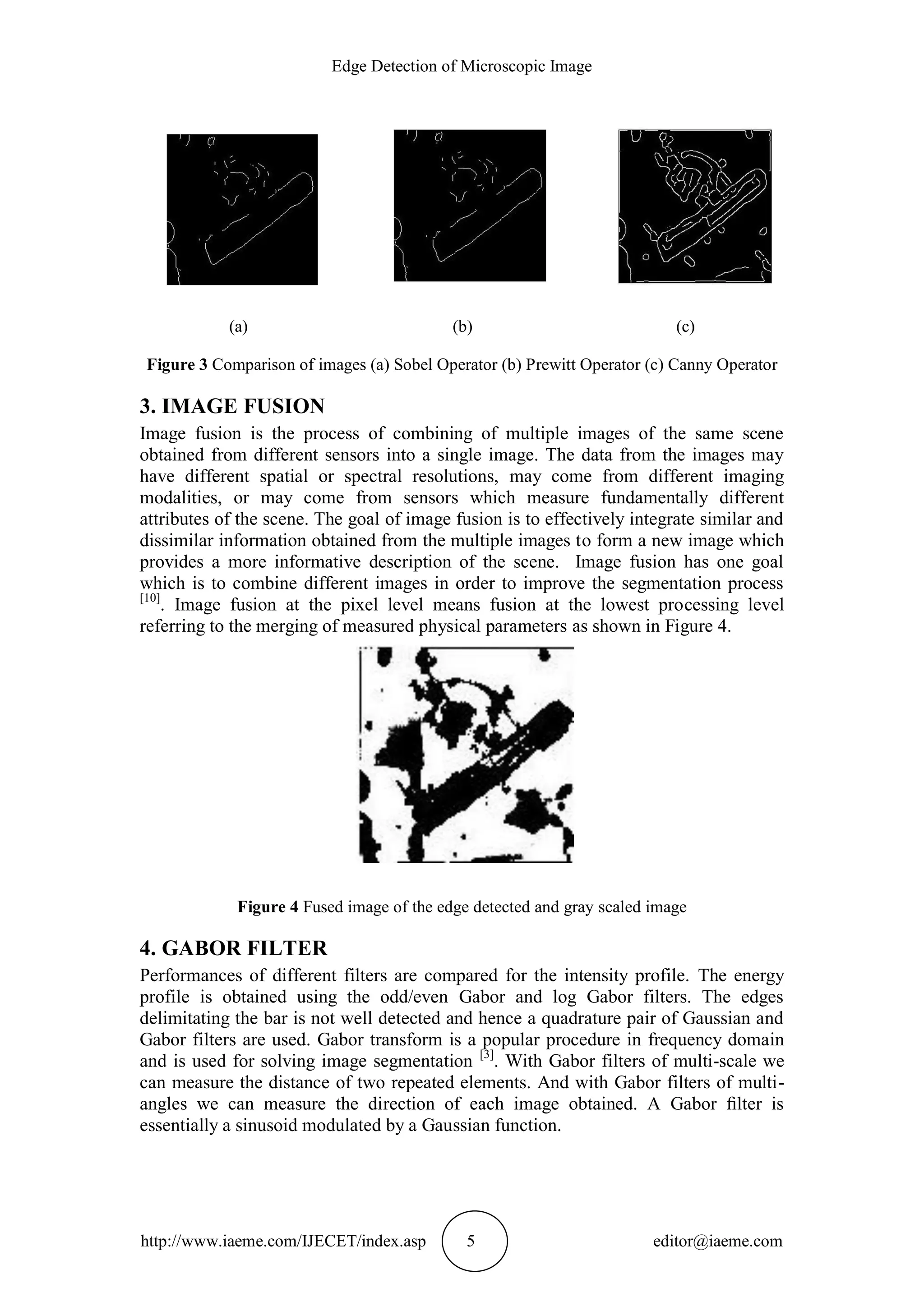 Edge Detection of Microscopic Image
http://www.iaeme.com/IJECET/index.asp 5 editor@iaeme.com
(a) (b) (c)
Figure 3 Comparison of images (a) Sobel Operator (b) Prewitt Operator (c) Canny Operator
3. IMAGE FUSION
Image fusion is the process of combining of multiple images of the same scene
obtained from different sensors into a single image. The data from the images may
have different spatial or spectral resolutions, may come from different imaging
modalities, or may come from sensors which measure fundamentally different
attributes of the scene. The goal of image fusion is to effectively integrate similar and
dissimilar information obtained from the multiple images to form a new image which
provides a more informative description of the scene. Image fusion has one goal
which is to combine different images in order to improve the segmentation process
[10]
. Image fusion at the pixel level means fusion at the lowest processing level
referring to the merging of measured physical parameters as shown in Figure 4.
Figure 4 Fused image of the edge detected and gray scaled image
4. GABOR FILTER
Performances of different filters are compared for the intensity profile. The energy
profile is obtained using the odd/even Gabor and log Gabor filters. The edges
delimitating the bar is not well detected and hence a quadrature pair of Gaussian and
Gabor filters are used. Gabor transform is a popular procedure in frequency domain
and is used for solving image segmentation [3]
. With Gabor filters of multi-scale we
can measure the distance of two repeated elements. And with Gabor filters of multi-
angles we can measure the direction of each image obtained. A Gabor ﬁlter is
essentially a sinusoid modulated by a Gaussian function.
 