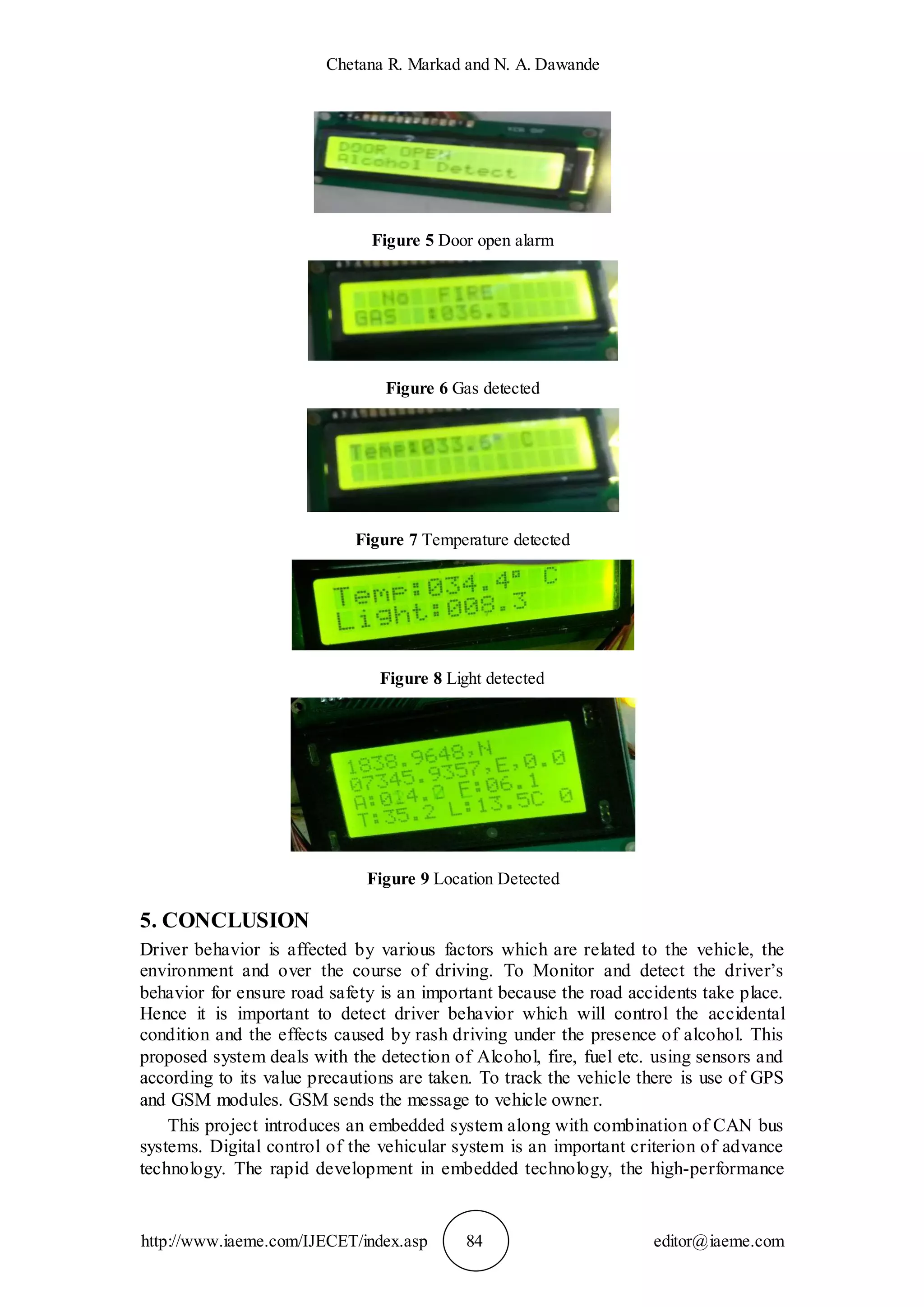 Chetana R. Markad and N. A. Dawande
http://www.iaeme.com/IJECET/index.asp 84 editor@iaeme.com
Figure 5 Door open alarm
Figure 6 Gas detected
Figure 7 Temperature detected
Figure 8 Light detected
Figure 9 Location Detected
5. CONCLUSION
Driver behavior is affected by various factors which are related to the vehicle, the
environment and over the course of driving. To Monitor and detect the driver’s
behavior for ensure road safety is an important because the road accidents take place.
Hence it is important to detect driver behavior which will control the accidental
condition and the effects caused by rash driving under the presence of alcohol. This
proposed system deals with the detection of Alcohol, fire, fuel etc. using sensors and
according to its value precautions are taken. To track the vehicle there is use of GPS
and GSM modules. GSM sends the message to vehicle owner.
This project introduces an embedded system along with combination of CAN bus
systems. Digital control of the vehicular system is an important criterion of advance
technology. The rapid development in embedded technology, the high-performance
 
