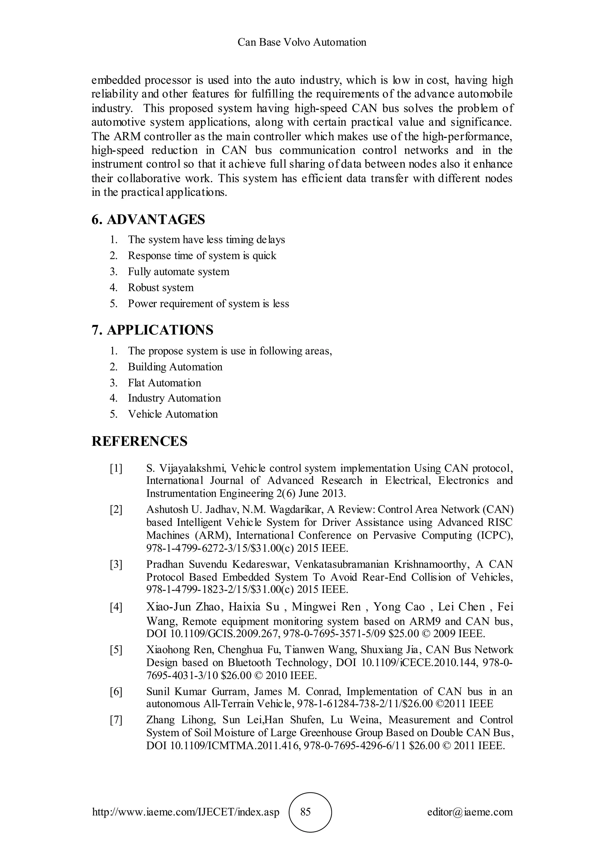 Can Base Volvo Automation
http://www.iaeme.com/IJECET/index.asp 85 editor@iaeme.com
embedded processor is used into the auto industry, which is low in cost, having high
reliability and other features for fulfilling the requirements of the advance automobile
industry. This proposed system having high-speed CAN bus solves the problem of
automotive system applications, along with certain practical value and significance.
The ARM controller as the main controller which makes use of the high-performance,
high-speed reduction in CAN bus communication control networks and in the
instrument control so that it achieve full sharing of data between nodes also it enhance
their collaborative work. This system has efficient data transfer with different nodes
in the practical applications.
6. ADVANTAGES
1. The system have less timing delays
2. Response time of system is quick
3. Fully automate system
4. Robust system
5. Power requirement of system is less
7. APPLICATIONS
1. The propose system is use in following areas,
2. Building Automation
3. Flat Automation
4. Industry Automation
5. Vehicle Automation
REFERENCES
[1] S. Vijayalakshmi, Vehicle control system implementation Using CAN protocol,
International Journal of Advanced Research in Electrical, Electronics and
Instrumentation Engineering 2(6) June 2013.
[2] Ashutosh U. Jadhav, N.M. Wagdarikar, A Review: Control Area Network (CAN)
based Intelligent Vehicle System for Driver Assistance using Advanced RISC
Machines (ARM), International Conference on Pervasive Computing (ICPC),
978-1-4799-6272-3/15/$31.00(c) 2015 IEEE.
[3] Pradhan Suvendu Kedareswar, Venkatasubramanian Krishnamoorthy, A CAN
Protocol Based Embedded System To Avoid Rear-End Collision of Vehicles,
978-1-4799-1823-2/15/$31.00(c) 2015 IEEE.
[4] Xiao-Jun Zhao, Haixia Su , Mingwei Ren , Yong Cao , Lei Chen , Fei
Wang, Remote equipment monitoring system based on ARM9 and CAN bus,
DOI 10.1109/GCIS.2009.267, 978-0-7695-3571-5/09 $25.00 © 2009 IEEE.
[5] Xiaohong Ren, Chenghua Fu, Tianwen Wang, Shuxiang Jia, CAN Bus Network
Design based on Bluetooth Technology, DOI 10.1109/iCECE.2010.144, 978-0-
7695-4031-3/10 $26.00 © 2010 IEEE.
[6] Sunil Kumar Gurram, James M. Conrad, Implementation of CAN bus in an
autonomous All-Terrain Vehicle, 978-1-61284-738-2/11/$26.00 ©2011 IEEE
[7] Zhang Lihong, Sun Lei,Han Shufen, Lu Weina, Measurement and Control
System of Soil Moisture of Large Greenhouse Group Based on Double CAN Bus,
DOI 10.1109/ICMTMA.2011.416, 978-0-7695-4296-6/11 $26.00 © 2011 IEEE.
 