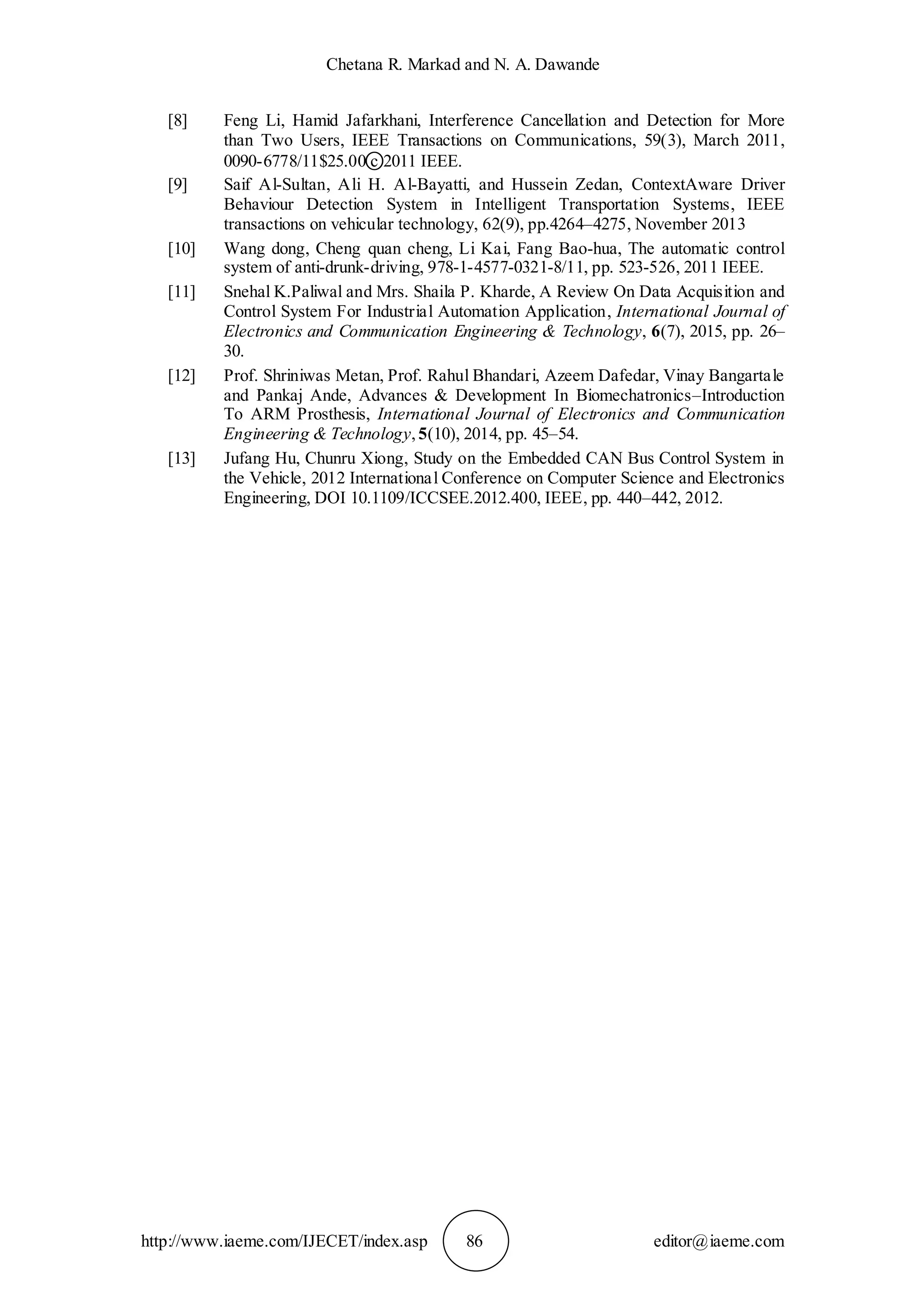 Chetana R. Markad and N. A. Dawande
http://www.iaeme.com/IJECET/index.asp 86 editor@iaeme.com
[8] Feng Li, Hamid Jafarkhani, Interference Cancellation and Detection for More
than Two Users, IEEE Transactions on Communications, 59(3), March 2011,
0090-6778/11$25.00 c ⃝2011 IEEE.
[9] Saif Al-Sultan, Ali H. Al-Bayatti, and Hussein Zedan, ContextAware Driver
Behaviour Detection System in Intelligent Transportation Systems, IEEE
transactions on vehicular technology, 62(9), pp.4264–4275, November 2013
[10] Wang dong, Cheng quan cheng, Li Kai, Fang Bao-hua, The automatic control
system of anti-drunk-driving, 978-1-4577-0321-8/11, pp. 523-526, 2011 IEEE.
[11] Snehal K.Paliwal and Mrs. Shaila P. Kharde, A Review On Data Acquisition and
Control System For Industrial Automation Application, International Journal of
Electronics and Communication Engineering & Technology, 6(7), 2015, pp. 26–
30.
[12] Prof. Shriniwas Metan, Prof. Rahul Bhandari, Azeem Dafedar, Vinay Bangartale
and Pankaj Ande, Advances & Development In Biomechatronics–Introduction
To ARM Prosthesis, International Journal of Electronics and Communication
Engineering & Technology, 5(10), 2014, pp. 45–54.
[13] Jufang Hu, Chunru Xiong, Study on the Embedded CAN Bus Control System in
the Vehicle, 2012 International Conference on Computer Science and Electronics
Engineering, DOI 10.1109/ICCSEE.2012.400, IEEE, pp. 440–442, 2012.
 