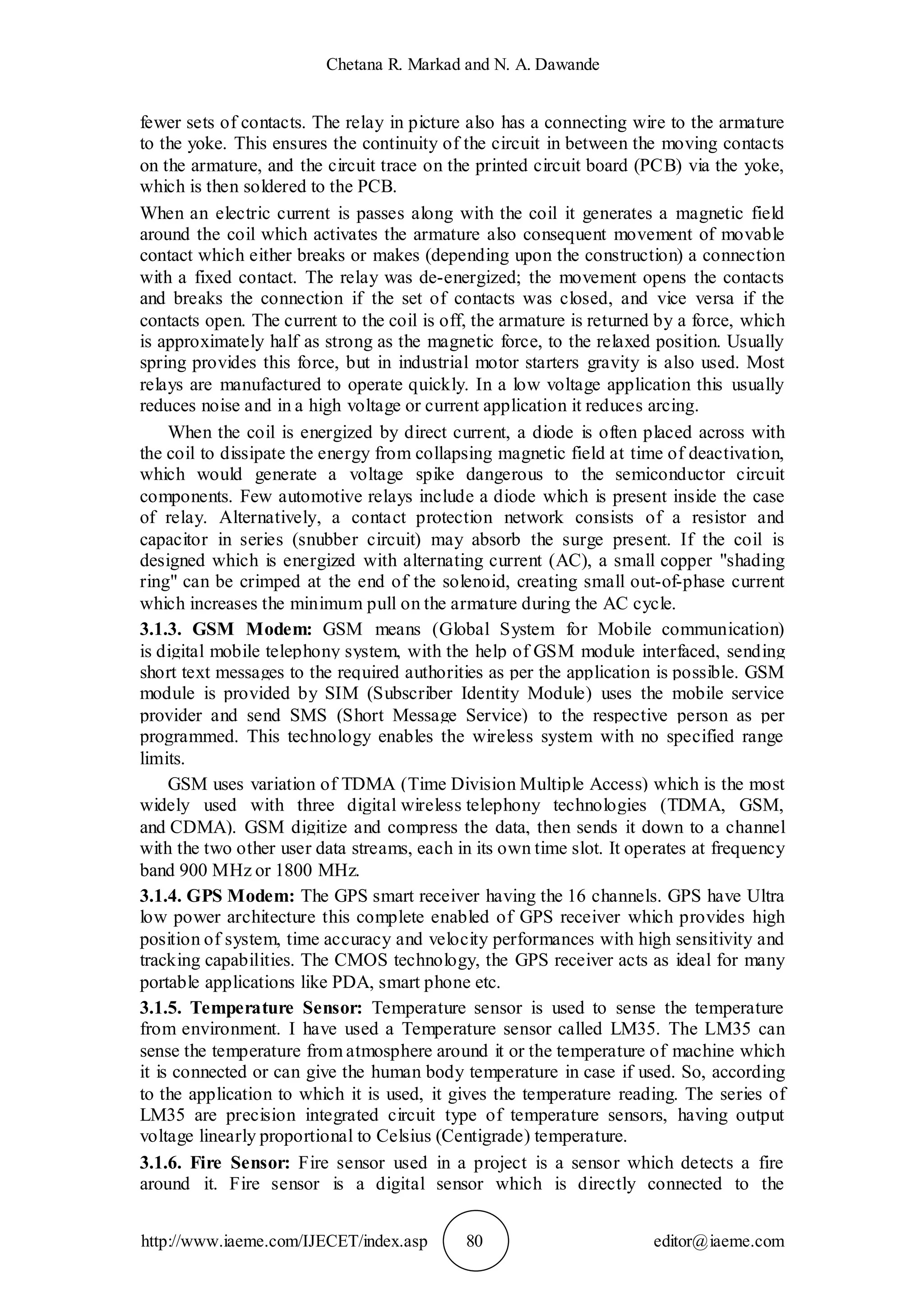 Chetana R. Markad and N. A. Dawande
http://www.iaeme.com/IJECET/index.asp 80 editor@iaeme.com
fewer sets of contacts. The relay in picture also has a connecting wire to the armature
to the yoke. This ensures the continuity of the circuit in between the moving contacts
on the armature, and the circuit trace on the printed circuit board (PCB) via the yoke,
which is then soldered to the PCB.
When an electric current is passes along with the coil it generates a magnetic field
around the coil which activates the armature also consequent movement of movable
contact which either breaks or makes (depending upon the construction) a connection
with a fixed contact. The relay was de-energized; the movement opens the contacts
and breaks the connection if the set of contacts was closed, and vice versa if the
contacts open. The current to the coil is off, the armature is returned by a force, which
is approximately half as strong as the magnetic force, to the relaxed position. Usually
spring provides this force, but in industrial motor starters gravity is also used. Most
relays are manufactured to operate quickly. In a low voltage application this usually
reduces noise and in a high voltage or current application it reduces arcing.
When the coil is energized by direct current, a diode is often placed across with
the coil to dissipate the energy from collapsing magnetic field at time of deactivation,
which would generate a voltage spike dangerous to the semiconductor circuit
components. Few automotive relays include a diode which is present inside the case
of relay. Alternatively, a contact protection network consists of a resistor and
capacitor in series (snubber circuit) may absorb the surge present. If the coil is
designed which is energized with alternating current (AC), a small copper "shading
ring" can be crimped at the end of the solenoid, creating small out-of-phase current
which increases the minimum pull on the armature during the AC cycle.
3.1.3. GSM Modem: GSM means (Global System for Mobile communication)
is digital mobile telephony system, with the help of GSM module interfaced, sending
short text messages to the required authorities as per the application is possible. GSM
module is provided by SIM (Subscriber Identity Module) uses the mobile service
provider and send SMS (Short Message Service) to the respective person as per
programmed. This technology enables the wireless system with no specified range
limits.
GSM uses variation of TDMA (Time Division Multiple Access) which is the most
widely used with three digital wireless telephony technologies (TDMA, GSM,
and CDMA). GSM digitize and compress the data, then sends it down to a channel
with the two other user data streams, each in its own time slot. It operates at frequency
band 900 MHz or 1800 MHz.
3.1.4. GPS Modem: The GPS smart receiver having the 16 channels. GPS have Ultra
low power architecture this complete enabled of GPS receiver which provides high
position of system, time accuracy and velocity performances with high sensitivity and
tracking capabilities. The CMOS technology, the GPS receiver acts as ideal for many
portable applications like PDA, smart phone etc.
3.1.5. Temperature Sensor: Temperature sensor is used to sense the temperature
from environment. I have used a Temperature sensor called LM35. The LM35 can
sense the temperature from atmosphere around it or the temperature of machine which
it is connected or can give the human body temperature in case if used. So, according
to the application to which it is used, it gives the temperature reading. The series of
LM35 are precision integrated circuit type of temperature sensors, having output
voltage linearly proportional to Celsius (Centigrade) temperature.
3.1.6. Fire Sensor: Fire sensor used in a project is a sensor which detects a fire
around it. Fire sensor is a digital sensor which is directly connected to the
 