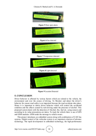 Chetana R. Markad and N. A. Dawande
http://www.iaeme.com/IJECET/index.asp 84 editor@iaeme.com
Figure 5 Door open alarm
Figure 6 Gas detected
Figure 7 Temperature detected
Figure 8 Light detected
Figure 9 Location Detected
5. CONCLUSION
Driver behavior is affected by various factors which are related to the vehicle, the
environment and over the course of driving. To Monitor and detect the driver’s
behavior for ensure road safety is an important because the road accidents take place.
Hence it is important to detect driver behavior which will control the accidental
condition and the effects caused by rash driving under the presence of alcohol. This
proposed system deals with the detection of Alcohol, fire, fuel etc. using sensors and
according to its value precautions are taken. To track the vehicle there is use of GPS
and GSM modules. GSM sends the message to vehicle owner.
This project introduces an embedded system along with combination of CAN bus
systems. Digital control of the vehicular system is an important criterion of advance
technology. The rapid development in embedded technology, the high-performance
 