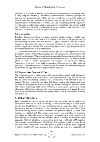 Chetana R. Markad and N. A. Dawande
http://www.iaeme.com/IJECET/index.asp 76 editor@iaeme.com
units (ECU) in vehicles is increase rapidly to make the communication between them
is very complex. Previously, multiplexed communication eventually developed to
decrease the interconnections (cables) and the complexity between the electronic
control units. But the multiplexed communication has not satisfied the real time
requirements of communication. In 1980s BOSCH, a technology based corporation
was designed a multi-master serial communication protocol and that protocol called
as Controller Area Network (CAN) which is robust, real time and also reduces the
amount of cables to be used for the interconnections.
1.1. Automation
In today’s fast growing, highly competitive industrial world, a company must be more
flexible, cost effective and efficient if it wishes to survive. In the process and in
manufacturing industries, this has resulted of great demand in industrial control
systems or automation in order to streamline operations in terms of cost, speed,
product output and reliability. The automation plays an increasingly important role in
the world economy and in daily experiences.
Automation is the use of information technologies with control systems to reduce
the need of human efforts in the production. For industrialization, automation is a step
beyond mechanization. Whereas mechanization provided human operators along with
the machinery to assist them with muscular requirements of work, the need of human
efforts as well as mental requirements are decreases by automation. Shortly
"automation is the process in which replacement of human workers takes place by
machines", automation is an act of implementing the control of equipment along with
advanced technology which involving electronics hardware.
1.2. Control Area Network (CAN)
The CAN protocol, an asynchronous serial communication protocol which follows the
ISO 11898 standards. CAN is widely accepted in automobiles along with its features
like real time performance, reliability and compatibility with different ranges of
devices. The CAN protocol is two wires, half duplex system, which having data rates
speed up to 1Mbps [1] and it offers a very high level of security. Its low cost, robust
and versatile technology made it more applicable in other areas of applications where
elimination of excessive wiring or inter processor communication is needed. In some
areas it is widely used are industrial machinery, avionics, medical equipment, building
automation etc.
2. RELATED WORK
Driver behavior is affected by various factors that are related to the vehicle, the
environment and over the course of driving. To ensure road safety it is important to
monitor and detect the driver’s behavior because road accidents take place. So it is
important to capture driver behavior for controlling the accidents and after effects
caused by driving under alcoholic condition. The proposed system [2] deals with
detection of Alcohol and Drowsiness using sensors and according to condition
precautions are taken. Due to use of image processing done by webcam, unauthorized
Lane shifting is detected and also avoided which is helpful to minimizes road
accidents. The track of vehicle is also possible due to use of GPS and GSM modules.
The proposed system [3] uses an ARM Cortex M0 processor which is known for its
efficient control and response time. The system is quick in response when compared
with the available GPS based system in terms of response time. It is independent of
 