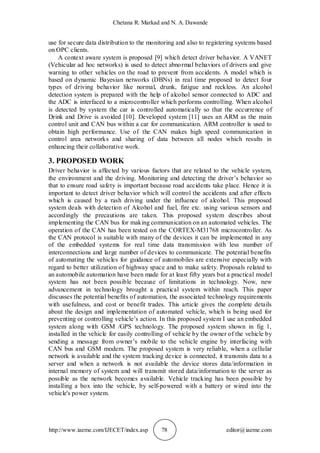 Chetana R. Markad and N. A. Dawande
http://www.iaeme.com/IJECET/index.asp 78 editor@iaeme.com
use for secure data distribution to the monitoring and also to registering systems based
on OPC clients.
A context aware system is proposed [9] which detect driver behavior. A VANET
(Vehicular ad hoc networks) is used to detect abnormal behaviors of drivers and give
warning to other vehicles on the road to prevent from accidents. A model which is
based on dynamic Bayesian networks (DBNs) in real time proposed to detect four
types of driving behavior like normal, drunk, fatigue and reckless. An alcohol
detection system is prepared with the help of alcohol sensor connected to ADC and
the ADC is interfaced to a microcontroller which performs controlling. When alcohol
is detected by system the car is controlled automatically so that the occurrence of
Drink and Drive is avoided [10]. Developed system [11] uses an ARM as the main
control unit and CAN bus within a car for communication. ARM controller is used to
obtain high performance. Use of the CAN makes high speed communication in
control area networks and sharing of data between all nodes which results in
enhancing their collaborative work.
3. PROPOSED WORK
Driver behavior is affected by various factors that are related to the vehicle system,
the environment and the driving. Monitoring and detecting the driver’s behavior so
that to ensure road safety is important because road accidents take place. Hence it is
important to detect driver behavior which will control the accidents and after effects
which is caused by a rash driving under the influence of alcohol. This proposed
system deals with detection of Alcohol and fuel, fire etc. using various sensors and
accordingly the precautions are taken. This proposed system describes about
implementing the CAN bus for making communication on an automated vehicles. The
operation of the CAN has been tested on the CORTEX-M31768 microcontroller. As
the CAN protocol is suitable with many of the devices it can be implemented in any
of the embedded systems for real time data transmission with less number of
interconnections and large number of devices to communicate. The potential benefits
of automating the vehicles for guidance of automobiles are extensive especially with
regard to better utilization of highway space and to make safety. Proposals related to
an automobile automation have been made for at least fifty years but a practical model
system has not been possible because of limitations in technology. Now, new
advancement in technology brought a practical system within reach. This paper
discusses the potential benefits of automation, the associated technology requirements
with usefulness, and cost or benefit trades. This article gives the complete details
about the design and implementation of automated vehicle, which is being used for
preventing or controlling vehicle’s action. In this proposed system I use an embedded
system along with GSM /GPS technology. The proposed system shown in fig 1,
installed in the vehicle for easily controlling of vehicle by the owner of the vehicle by
sending a message from owner’s mobile to the vehicle engine by interfacing with
CAN bus and GSM modem. The proposed system is very reliable, when a cellular
network is available and the system tracking device is connected, it transmits data to a
server and when a network is not available the device stores data/information in
internal memory of system and will transmit stored data/information to the server as
possible as the network becomes available. Vehicle tracking has been possible by
installing a box into the vehicle, by self-powered with a battery or wired into the
vehicle's power system.
 