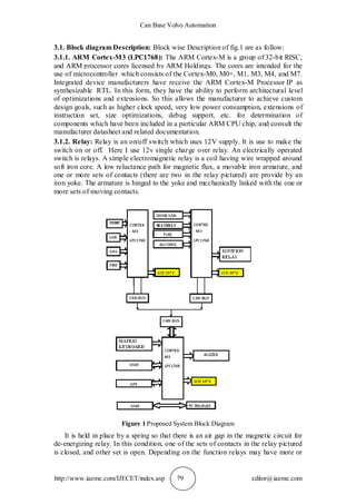 Can Base Volvo Automation
http://www.iaeme.com/IJECET/index.asp 79 editor@iaeme.com
3.1. Block diagram Description: Block wise Description of fig.1 are as follow:
3.1.1. ARM Cortex-M3 (LPC1768): The ARM Cortex-M is a group of 32-bit RISC,
and ARM processor cores licensed by ARM Holdings. The cores are intended for the
use of microcontroller which consists of the Cortex-M0, M0+, M1, M3, M4, and M7.
Integrated device manufacturers have receive the ARM Cortex-M Processor IP as
synthesizable RTL. In this form, they have the ability to perform architectural level
of optimizations and extensions. So this allows the manufacturer to achieve custom
design goals, such as higher clock speed, very low power consumption, extensions of
instruction set, size optimizations, debug support, etc. for determination of
components which have been included in a particular ARM CPU chip, and consult the
manufacturer datasheet and related documentation.
3.1.2. Relay: Relay is an on/off switch which uses 12V supply. It is use to make the
switch on or off. Here I use 12v single charge over relay. An electrically operated
switch is relays. A simple electromagnetic relay is a coil having wire wrapped around
soft iron core. A low reluctance path for magnetic flux, a movable iron armature, and
one or more sets of contacts (there are two in the relay pictured) are provide by an
iron yoke. The armature is hinged to the yoke and mechanically linked with the one or
more sets of moving contacts.
Figure 1 Proposed System Block Diagram
It is held in place by a spring so that there is an air gap in the magnetic circuit for
de-energizing relay. In this condition, one of the sets of contacts in the relay pictured
is closed, and other set is open. Depending on the function relays may have more or
 