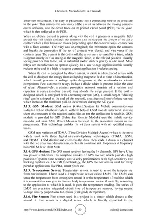 Chetana R. Markad and N. A. Dawande
http://www.iaeme.com/IJECET/index.asp 80 editor@iaeme.com
fewer sets of contacts. The relay in picture also has a connecting wire to the armature
to the yoke. This ensures the continuity of the circuit in between the moving contacts
on the armature, and the circuit trace on the printed circuit board (PCB) via the yoke,
which is then soldered to the PCB.
When an electric current is passes along with the coil it generates a magnetic field
around the coil which activates the armature also consequent movement of movable
contact which either breaks or makes (depending upon the construction) a connection
with a fixed contact. The relay was de-energized; the movement opens the contacts
and breaks the connection if the set of contacts was closed, and vice versa if the
contacts open. The current to the coil is off, the armature is returned by a force, which
is approximately half as strong as the magnetic force, to the relaxed position. Usually
spring provides this force, but in industrial motor starters gravity is also used. Most
relays are manufactured to operate quickly. In a low voltage application this usually
reduces noise and in a high voltage or current application it reduces arcing.
When the coil is energized by direct current, a diode is often placed across with
the coil to dissipate the energy from collapsing magnetic field at time of deactivation,
which would generate a voltage spike dangerous to the semiconductor circuit
components. Few automotive relays include a diode which is present inside the case
of relay. Alternatively, a contact protection network consists of a resistor and
capacitor in series (snubber circuit) may absorb the surge present. If the coil is
designed which is energized with alternating current (AC), a small copper "shading
ring" can be crimped at the end of the solenoid, creating small out-of-phase current
which increases the minimum pull on the armature during the AC cycle.
3.1.3. GSM Modem: GSM means (Global System for Mobile communication)
is digital mobile telephony system, with the help of GSM module interfaced, sending
short text messages to the required authorities as per the application is possible. GSM
module is provided by SIM (Subscriber Identity Module) uses the mobile service
provider and send SMS (Short Message Service) to the respective person as per
programmed. This technology enables the wireless system with no specified range
limits.
GSM uses variation of TDMA (Time Division Multiple Access) which is the most
widely used with three digital wireless telephony technologies (TDMA, GSM,
and CDMA). GSM digitize and compress the data, then sends it down to a channel
with the two other user data streams, each in its own time slot. It operates at frequency
band 900 MHz or 1800 MHz.
3.1.4. GPS Modem: The GPS smart receiver having the 16 channels. GPS have Ultra
low power architecture this complete enabled of GPS receiver which provides high
position of system, time accuracy and velocity performances with high sensitivity and
tracking capabilities. The CMOS technology, the GPS receiver acts as ideal for many
portable applications like PDA, smart phone etc.
3.1.5. Temperature Sensor: Temperature sensor is used to sense the temperature
from environment. I have used a Temperature sensor called LM35. The LM35 can
sense the temperature from atmosphere around it or the temperature of machine which
it is connected or can give the human body temperature in case if used. So, according
to the application to which it is used, it gives the temperature reading. The series of
LM35 are precision integrated circuit type of temperature sensors, having output
voltage linearly proportional to Celsius (Centigrade) temperature.
3.1.6. Fire Sensor: Fire sensor used in a project is a sensor which detects a fire
around it. Fire sensor is a digital sensor which is directly connected to the
 