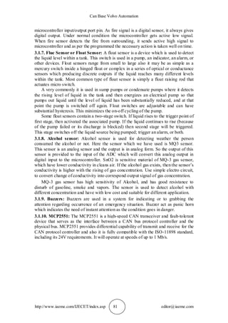 Can Base Volvo Automation
http://www.iaeme.com/IJECET/index.asp 81 editor@iaeme.com
microcontroller input/output port pin. As fire signal is a digital sensor, it always gives
digital output. Under normal condition the microcontroller gets active low signal.
When fire sensor detects the fire from surrounding, it sends active high signal to
microcontroller and as per the programmed the necessary action is taken well on time.
3.1.7. Flue Sensor or Float Sensor: A float sensor is a device which is used to detect
the liquid level within a tank. This switch is used in a pump, an indicator, an alarm, or
other devices. Float sensors range from small to large also it may be as simple as a
mercury switch inside a hinged float or complex in a series of optical or conductance
sensors which producing discrete outputs if the liquid reaches many different levels
within the tank. Most common type of float sensor is simply a float raising rod that
actuates micro switch.
A very commonly it is used in sump pumps or condensate pumps where it detects
the rising level of liquid in the tank and then energizes an electrical pump so that
pumps out liquid until the level of liquid has been substantially reduced, and at that
point the pump is switched off again. Float switches are adjustable and can have
substantial hysteresis. This minimizes the on-off cycling of the pump.
Some float sensors contain a two-stage switch. If liquid rises to the trigger point of
first stage, then activated the associated pump. If the liquid continues to rise (because
of the pump failed or its discharge is blocked) then second stage will be triggered.
This stage switches off the liquid source being pumped; trigger an alarm, or both.
3.1.8. Alcohol sensor: Alcohol sensor is used for detecting weather the person
consumed the alcohol or not. Here the sensor which we have used is MQ3 sensor.
This sensor is an analog sensor and the output is in analog form. So the output of this
sensor is provided to the input of the ADC which will convert this analog output in
digital input to the microcontroller. SnO2 is sensitive material of MQ-3 gas sensor,
which have lower conductivity in cleans air. If the alcohol gas exists, then the sensor’s
conductivity is higher with the rising of gas concentration. Use simple electro circuit,
to convert change of conductivity into correspond output signal of gas concentration.
MQ-3 gas sensor has high sensitivity of Alcohol, and has good resistance to
disturb of gasoline, smoke and vapors. The sensor is used to detect alcohol with
different concentration and have with low cost and suitable for different application.
3.1.9. Buzzers: Buzzers are used in a system for indicating or to grabbing the
attention regarding occurrence of an emergency situation. Buzzer act as panic horn
which indicates the need of instant attention as the condition goes in danger.
3.1.10. MCP2551: The MCP2551 is a high-speed CAN transceiver and fault-tolerant
device that serves as the interface between a CAN bus protocol controller and the
physical bus. MCP2551 provides differential capability of transmit and receive for the
CAN protocol controller and also it is fully compatible with the ISO-11898 standard,
including its 24V requirements. It will operate at speeds of up to 1 Mb/s.
 