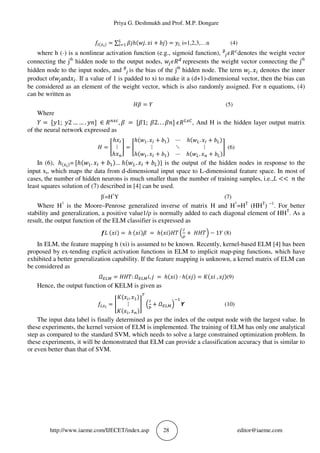 Priya G. Deshmukh and Prof. M.P. Dongare
http://www.iaeme.com/IJECET/index.asp 28 editor@iaeme.com
*P(_`) = ∑ aAℎ(cA. 5( + JA) = d
! , i=1,2,3,…n (4)
where h (·) is a nonlinear activation function (e.g., sigmoid function), ᵝfg] denotes the weight vector
connecting the jth
hidden node to the output nodes, cfg]^
represents the weight vector connecting the jth
hidden node to the input nodes, and ᵝf is the bias of the jth
hidden node. The term cf. 5 denotes the inner
product ofcfand5 . If a value of 1 is padded to xi to make it a (d+1)-dimensional vector, then the bias can
be considered as an element of the weight vector, which is also randomly assigned. For n equations, (4)
can be written as
ha = V (5)
Where
V = 1; 2 … … . k ∈ ]Q_
, a = a1; a2. . . ak g]d_l
, And H is the hidden layer output matrix
of the neural network expressed as
h = m
ℎ5n
⋮
ℎ5Q
p = m
ℎ(c . 5n + J ) ⋯ ℎ(cd. 5n + Jd)
⋮ ⋱ ⋮
ℎ(c . 5n + J ) ⋯ ℎ(cd. 5Q + Jd)
p (6)
In (6), ℎ(_`)= ℎ(c . 5n + J )... ℎ(cd. 5n + Jd)] is the output of the hidden nodes in response to the
input xi, which maps the data from d-dimensional input space to L-dimensional feature space. In most of
cases, the number of hidden neurons is much smaller than the number of training samples, i.e.,# << k the
least squares solution of (7) described in [4] can be used.
β‫׳‬
=H†
Y (7)
Where H†
is the Moore–Penrose generalized inverse of matrix H and H†
=HT
(HHT
) −1
. For better
stability and generalization, a positive value1/ρ is normally added to each diagonal element of HHT
. As a
result, the output function of the ELM classifier is expressed as
t# (5() = ℎ (5()a = ℎ(5()hu 7
n
v
+ hhu? − 1V (8)
In ELM, the feature mapping h (xi) is assumed to be known. Recently, kernel-based ELM [4] has been
proposed by ex-tending explicit activation functions in ELM to implicit map-ping functions, which have
exhibited a better generalization capability. If the feature mapping is unknown, a kernel matrix of ELM can
be considered as
wxdy = hhu: wxdy(, A = ℎ(5() · ℎ(5A) = |(5( , 5A)(9)
Hence, the output function of KELM is given as
*d_`
= m
|(5 , 5 )
⋮
|(5 , 5Q)
p 7
n
Þ
+ wxdy? ~ (10)
The input data label is finally determined as per the index of the output node with the largest value. In
these experiments, the kernel version of ELM is implemented. The training of ELM has only one analytical
step as compared to the standard SVM, which needs to solve a large constrained optimization problem. In
these experiments, it will be demonstrated that ELM can provide a classification accuracy that is similar to
or even better than that of SVM.
 